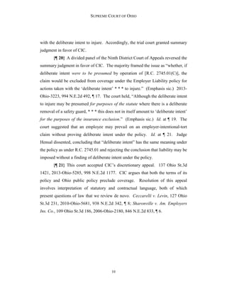 SUPREME COURT OF OHIO
10
with the deliberate intent to injure. Accordingly, the trial court granted summary
judgment in favor of CIC.
{¶ 20} A divided panel of the Ninth District Court of Appeals reversed the
summary judgment in favor of CIC. The majority framed the issue as “whether, if
deliberate intent were to be presumed by operation of [R.C. 2745.01(C)], the
claim would be excluded from coverage under the Employer Liability policy for
actions taken with the ‘deliberate intent’ * * * to injure.” (Emphasis sic.) 2013-
Ohio-3223, 994 N.E.2d 492, ¶ 17. The court held, “Although the deliberate intent
to injure may be presumed for purposes of the statute where there is a deliberate
removal of a safety guard, * * * this does not in itself amount to ‘deliberate intent’
for the purposes of the insurance exclusion.” (Emphasis sic.) Id. at ¶ 19. The
court suggested that an employee may prevail on an employer-intentional-tort
claim without proving deliberate intent under the policy. Id. at ¶ 21. Judge
Hensal dissented, concluding that “deliberate intent” has the same meaning under
the policy as under R.C. 2745.01 and rejecting the conclusion that liability may be
imposed without a finding of deliberate intent under the policy.
{¶ 21} This court accepted CIC’s discretionary appeal. 137 Ohio St.3d
1421, 2013-Ohio-5285, 998 N.E.2d 1177. CIC argues that both the terms of its
policy and Ohio public policy preclude coverage. Resolution of this appeal
involves interpretation of statutory and contractual language, both of which
present questions of law that we review de novo. Ceccarelli v. Levin, 127 Ohio
St.3d 231, 2010-Ohio-5681, 938 N.E.2d 342, ¶ 8; Sharonville v. Am. Employers
Ins. Co., 109 Ohio St.3d 186, 2006-Ohio-2180, 846 N.E.2d 833, ¶ 6.
 