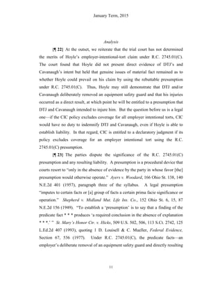 January Term, 2015
11
Analysis
{¶ 22} At the outset, we reiterate that the trial court has not determined
the merits of Hoyle’s employer-intentional-tort claim under R.C. 2745.01(C).
The court found that Hoyle did not present direct evidence of DTJ’s and
Cavanaugh’s intent but held that genuine issues of material fact remained as to
whether Hoyle could prevail on his claim by using the rebuttable presumption
under R.C. 2745.01(C). Thus, Hoyle may still demonstrate that DTJ and/or
Cavanaugh deliberately removed an equipment safety guard and that his injuries
occurred as a direct result, at which point he will be entitled to a presumption that
DTJ and Cavanaugh intended to injure him. But the question before us is a legal
one—if the CIC policy excludes coverage for all employer intentional torts, CIC
would have no duty to indemnify DTJ and Cavanaugh, even if Hoyle is able to
establish liability. In that regard, CIC is entitled to a declaratory judgment if its
policy excludes coverage for an employer intentional tort using the R.C.
2745.01(C) presumption.
{¶ 23} The parties dispute the significance of the R.C. 2745.01(C)
presumption and any resulting liability. A presumption is a procedural device that
courts resort to “only in the absence of evidence by the party in whose favor [the]
presumption would otherwise operate.” Ayers v. Woodard, 166 Ohio St. 138, 140
N.E.2d 401 (1957), paragraph three of the syllabus. A legal presumption
“imputes to certain facts or [a] group of facts a certain prima facie significance or
operation.” Shepherd v. Midland Mut. Life Ins. Co., 152 Ohio St. 6, 15, 87
N.E.2d 156 (1949). “To establish a ‘presumption’ is to say that a finding of the
predicate fact * * * produces ‘a required conclusion in the absence of explanation
* * *.’ ” St. Mary’s Honor Ctr. v. Hicks, 509 U.S. 502, 506, 113 S.Ct. 2742, 125
L.Ed.2d 407 (1993), quoting 1 D. Louisell & C. Mueller, Federal Evidence,
Section 67, 536 (1977). Under R.C. 2745.01(C), the predicate facts—an
employer’s deliberate removal of an equipment safety guard and directly resulting
 