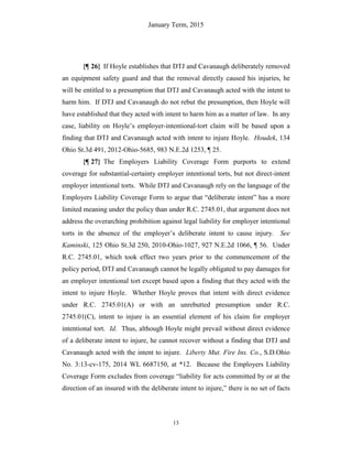 January Term, 2015
13
{¶ 26} If Hoyle establishes that DTJ and Cavanaugh deliberately removed
an equipment safety guard and that the removal directly caused his injuries, he
will be entitled to a presumption that DTJ and Cavanaugh acted with the intent to
harm him. If DTJ and Cavanaugh do not rebut the presumption, then Hoyle will
have established that they acted with intent to harm him as a matter of law. In any
case, liability on Hoyle’s employer-intentional-tort claim will be based upon a
finding that DTJ and Cavanaugh acted with intent to injure Hoyle. Houdek, 134
Ohio St.3d 491, 2012-Ohio-5685, 983 N.E.2d 1253, ¶ 25.
{¶ 27} The Employers Liability Coverage Form purports to extend
coverage for substantial-certainty employer intentional torts, but not direct-intent
employer intentional torts. While DTJ and Cavanaugh rely on the language of the
Employers Liability Coverage Form to argue that “deliberate intent” has a more
limited meaning under the policy than under R.C. 2745.01, that argument does not
address the overarching prohibition against legal liability for employer intentional
torts in the absence of the employer’s deliberate intent to cause injury. See
Kaminski, 125 Ohio St.3d 250, 2010-Ohio-1027, 927 N.E.2d 1066, ¶ 56. Under
R.C. 2745.01, which took effect two years prior to the commencement of the
policy period, DTJ and Cavanaugh cannot be legally obligated to pay damages for
an employer intentional tort except based upon a finding that they acted with the
intent to injure Hoyle. Whether Hoyle proves that intent with direct evidence
under R.C. 2745.01(A) or with an unrebutted presumption under R.C.
2745.01(C), intent to injure is an essential element of his claim for employer
intentional tort. Id. Thus, although Hoyle might prevail without direct evidence
of a deliberate intent to injure, he cannot recover without a finding that DTJ and
Cavanaugh acted with the intent to injure. Liberty Mut. Fire Ins. Co., S.D.Ohio
No. 3:13-cv-175, 2014 WL 6687150, at *12. Because the Employers Liability
Coverage Form excludes from coverage “liability for acts committed by or at the
direction of an insured with the deliberate intent to injure,” there is no set of facts
 
