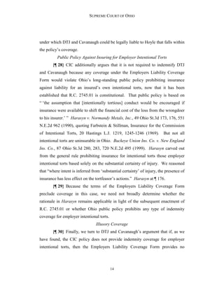 SUPREME COURT OF OHIO
14
under which DTJ and Cavanaugh could be legally liable to Hoyle that falls within
the policy’s coverage.
Public Policy Against Insuring for Employer Intentional Torts
{¶ 28} CIC additionally argues that it is not required to indemnify DTJ
and Cavanaugh because any coverage under the Employers Liability Coverage
Form would violate Ohio’s long-standing public policy prohibiting insurance
against liability for an insured’s own intentional torts, now that it has been
established that R.C. 2745.01 is constitutional. That public policy is based on
“ ‘the assumption that [intentionally tortious] conduct would be encouraged if
insurance were available to shift the financial cost of the loss from the wrongdoer
to his insurer.’ ” Harasyn v. Normandy Metals, Inc., 49 Ohio St.3d 173, 176, 551
N.E.2d 962 (1990), quoting Farbstein & Stillman, Insurance for the Commission
of Intentional Torts, 20 Hastings L.J. 1219, 1245-1246 (1969). But not all
intentional torts are uninsurable in Ohio. Buckeye Union Ins. Co. v. New England
Ins. Co., 87 Ohio St.3d 280, 283, 720 N.E.2d 495 (1999). Harasyn carved out
from the general rule prohibiting insurance for intentional torts those employer
intentional torts based solely on the substantial certainty of injury. We reasoned
that “where intent is inferred from ‘substantial certainty’ of injury, the presence of
insurance has less effect on the tortfeasor’s actions.” Harasyn at ¶ 176.
{¶ 29} Because the terms of the Employers Liability Coverage Form
preclude coverage in this case, we need not broadly determine whether the
rationale in Harasyn remains applicable in light of the subsequent enactment of
R.C. 2745.01 or whether Ohio public policy prohibits any type of indemnity
coverage for employer intentional torts.
Illusory Coverage
{¶ 30} Finally, we turn to DTJ and Cavanaugh’s argument that if, as we
have found, the CIC policy does not provide indemnity coverage for employer
intentional torts, then the Employers Liability Coverage Form provides no
 