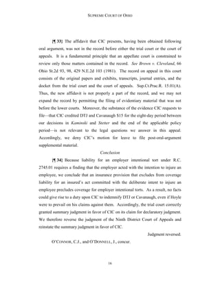 SUPREME COURT OF OHIO
16
{¶ 33} The affidavit that CIC presents, having been obtained following
oral argument, was not in the record before either the trial court or the court of
appeals. It is a fundamental principle that an appellate court is constrained to
review only those matters contained in the record. See Brown v. Cleveland, 66
Ohio St.2d 93, 98, 429 N.E.2d 103 (1981). The record on appeal in this court
consists of the original papers and exhibits, transcripts, journal entries, and the
docket from the trial court and the court of appeals. Sup.Ct.Prac.R. 15.01(A).
Thus, the new affidavit is not properly a part of the record, and we may not
expand the record by permitting the filing of evidentiary material that was not
before the lower courts. Moreover, the substance of the evidence CIC requests to
file—that CIC credited DTJ and Cavanaugh $15 for the eight-day period between
our decisions in Kaminski and Stetter and the end of the applicable policy
period—is not relevant to the legal questions we answer in this appeal.
Accordingly, we deny CIC’s motion for leave to file post-oral-argument
supplemental material.
Conclusion
{¶ 34} Because liability for an employer intentional tort under R.C.
2745.01 requires a finding that the employer acted with the intention to injure an
employee, we conclude that an insurance provision that excludes from coverage
liability for an insured’s act committed with the deliberate intent to injure an
employee precludes coverage for employer intentional torts. As a result, no facts
could give rise to a duty upon CIC to indemnify DTJ or Cavanaugh, even if Hoyle
were to prevail on his claims against them. Accordingly, the trial court correctly
granted summary judgment in favor of CIC on its claim for declaratory judgment.
We therefore reverse the judgment of the Ninth District Court of Appeals and
reinstate the summary judgment in favor of CIC.
Judgment reversed.
O’CONNOR, C.J., and O’DONNELL, J., concur.
 