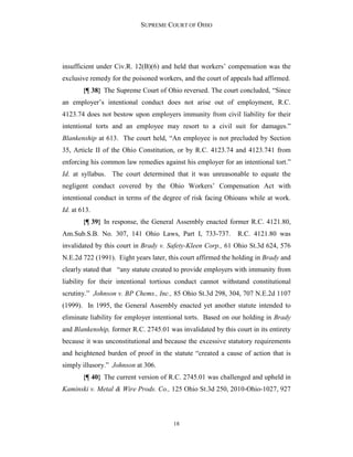 SUPREME COURT OF OHIO
18
insufficient under Civ.R. 12(B)(6) and held that workers’ compensation was the
exclusive remedy for the poisoned workers, and the court of appeals had affirmed.
{¶ 38} The Supreme Court of Ohio reversed. The court concluded, “Since
an employer’s intentional conduct does not arise out of employment, R.C.
4123.74 does not bestow upon employers immunity from civil liability for their
intentional torts and an employee may resort to a civil suit for damages.”
Blankenship at 613. The court held, “An employee is not precluded by Section
35, Article II of the Ohio Constitution, or by R.C. 4123.74 and 4123.741 from
enforcing his common law remedies against his employer for an intentional tort.”
Id. at syllabus. The court determined that it was unreasonable to equate the
negligent conduct covered by the Ohio Workers’ Compensation Act with
intentional conduct in terms of the degree of risk facing Ohioans while at work.
Id. at 613.
{¶ 39} In response, the General Assembly enacted former R.C. 4121.80,
Am.Sub.S.B. No. 307, 141 Ohio Laws, Part I, 733-737. R.C. 4121.80 was
invalidated by this court in Brady v. Safety-Kleen Corp., 61 Ohio St.3d 624, 576
N.E.2d 722 (1991). Eight years later, this court affirmed the holding in Brady and
clearly stated that “any statute created to provide employers with immunity from
liability for their intentional tortious conduct cannot withstand constitutional
scrutiny.” Johnson v. BP Chems., Inc., 85 Ohio St.3d 298, 304, 707 N.E.2d 1107
(1999). In 1995, the General Assembly enacted yet another statute intended to
eliminate liability for employer intentional torts. Based on our holding in Brady
and Blankenship, former R.C. 2745.01 was invalidated by this court in its entirety
because it was unconstitutional and because the excessive statutory requirements
and heightened burden of proof in the statute “created a cause of action that is
simply illusory.” Johnson at 306.
{¶ 40} The current version of R.C. 2745.01 was challenged and upheld in
Kaminski v. Metal & Wire Prods. Co., 125 Ohio St.3d 250, 2010-Ohio-1027, 927
 