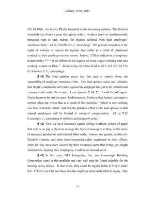 January Term, 2015
19
N.E.2d 1066. As Justice Pfeifer lamented in his dissenting opinion, “the General
Assembly has found a court that agrees with it: workers have no constitutionally
protected right to seek redress for injuries suffered from their employers’
intentional torts.” Id. at 278 (Pfeifer, J., dissenting). The gradual extinction of the
rights of workers to recover for injuries they suffer as a result of intentional
conduct by their employers serves no one. Indeed, “[T]his abdication of employer
responsibility * * * is an affront to the dignity of every single working man and
working woman in Ohio.” Blankenship, 69 Ohio St.2d at 617, 433 N.E.2d 572
(Celebrezze, C.J., concurring).
{¶ 41} The lead opinion states that this case is merely about the
insurability of employer intentional torts. The lead opinion states and reiterates
that Hoyle’s intentional-tort claim against his employer has yet to be decided and
remains viable under the statute. Lead opinion, ¶ 14, 22. I wish I could agree.
Hoyle deserves his day in court. Unfortunately, I believe that Justice Lanzinger is
correct when she writes that as a result of this decision, “[t]here is now nothing
less than deliberate intent,” and that the practical effect of the lead opinion is that
injured employees will be limited to workers’ compensation. Id. at ¶ 35
(Lanzinger, J., concurring in syllabus and judgment only).
{¶ 42} Now we have insurance agents selling worthless pieces of paper
that will never pay a claim to assuage the fears of managers as they, in the name
of increased production and reduced labor costs, remove saw guards, disable air-
filtration systems, and store time-consuming safety equipment in their offices.
After all, they have been assured by their insurance agent that if they get caught
intentionally injuring their employees, it will be an insured event.
{¶ 43} In this case, DTJ Enterprises, Inc. and Cavanaugh Building
Corporation stand in the spotlight and very well may be found culpable for the
missing safety device. In that event, they could be legally liable to Hoyle under
R.C. 2745.01(A) if he can show that the employer acted with intent to injure. One
 