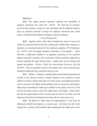 SUPREME COURT OF OHIO
2
FRENCH, J.
{¶ 1} This appeal presents questions regarding the insurability of
employer intentional torts under R.C. 2745.01. We hold that an insurance
provision that excludes coverage for acts committed with the deliberate intent to
injure an employee precludes coverage for employer intentional torts, which
require a finding that the employer intended to injure the employee.
Factual Background
{¶ 2} Appellee, Duane Allen Hoyle, brought this action to recover for
injuries he sustained when he fell from a ladder-jack scaffold while working as a
carpenter on a construction project for his employers, appellees, DTJ Enterprises,
Inc. (“DTJ”) and Cavanaugh Building Corporation (“Cavanaugh”). Hoyle
describes a ladder-jack scaffold as an apparatus consisting of two extension
ladders positioned vertically, with a horizontal walkway platform supported by
brackets spanning the space between them. Ladder jacks are the brackets that
support the platform. Webster’s Third New International Dictionary 1262 (3d
Ed.1993). They are generally secured to the ladder with a bolt or pin that goes
though the ladder jack and is secured in back by a nut.
{¶ 3} Phillip L. Colleran, a certified safety professional and professional
member of the American Society of Safety Engineers who executed an expert
affidavit on Hoyle’s behalf, states that, for worker safety, each ladder-jack bracket
must be secured to the ladder and the platform must be secured to each bracket.
When Hoyle assembled the ladder-jack scaffold on this project, however, he did
not have the bolts or pins to secure the ladder jacks to the ladders. Hoyle claims
that the job superintendent, Kevin Everett, kept the bolts in his office and told
employees they did not need them because they take too much time to use.
{¶ 4} On March 25, 2008, Hoyle fell approximately 14 feet from the
ladder-jack scaffold and landed on a concrete pad. Just before his fall, Hoyle
stepped onto a portion of the platform that extended past the ladder jack on one
 