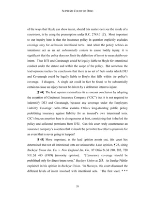 SUPREME COURT OF OHIO
20
of the ways that Hoyle can show intent, should this matter ever see the inside of a
courtroom, is by using the presumption under R.C. 2745.01(C). Most important
to our inquiry here is that the insurance policy in question explicitly excludes
coverage only for deliberate intentional torts. And while the policy defines an
intentional act as an act substantially certain to cause bodily injury, it is
significant that the policy does not limit the definition of intent to mean deliberate
intent. Thus DTJ and Cavanaugh could be legally liable to Hoyle for intentional
conduct under the statute and within the scope of the policy. But somehow the
lead opinion reaches the conclusion that there is no set of facts under which DTJ
and Cavanaugh could be legally liable to Hoyle that falls within the policy’s
coverage. I disagree. A single act could in fact be found to be substantially
certain to cause an injury but not be driven by a deliberate intent to injure.
{¶ 44} The lead opinion rationalizes its erroneous conclusion by adopting
the assertion of Cincinnati Insurance Company (“CIC”) that it is not required to
indemnify DTJ and Cavanaugh, because any coverage under the Employers
Liability Coverage Form–Ohio violates Ohio’s long-standing public policy
prohibiting insurance against liability for an insured’s own intentional torts.
CIC’s brazen assertion here is disingenuous at best, considering that it drafted the
policy and collected premiums from DTJ. Can this court truly countenance an
insurance company’s assertion that it should be permitted to collect a premium for
an event that is never going to happen?
{¶ 45} More important, as the lead opinion points out, this court has
determined that not all intentional torts are uninsurable. Lead opinion, ¶ 28, citing
Buckeye Union Ins. Co. v. New England Ins. Co., 87 Ohio St.3d 280, 283, 720
N.E.2d 495 (1999) (minority opinion). “[I]nsurance coverage should be
prohibited only for direct-intent torts.” Buckeye Union at 283. As Justice Pfeifer
explained in his opinion in Buckeye Union, “in Harasyn, this court discussed the
different levels of intent involved with intentional acts. ‘The first level, * * *
 