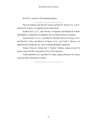 SUPREME COURT OF OHIO
22
PFEIFER, J., concurs in the foregoing opinion.
______________________________
Plevin & Gallucci and David R. Grant; and Paul W. Flowers Co., L.P.A.,
and Paul W. Flowers, for appellee Duane Allen Hoyle.
Koehler Neal, L.L.C., and Timothy J. Fitzgerald; and Michael M. Neltner
and Stephen J. Chuparkoff, for appellant, the Cincinnati Insurance Company.
Jackson Kelly, P.L.L.C., and Mark W. Bernlohr; Davis & Young, L.P.A.,
and David G. Utley; and Morrow & Meyer, L.L.L., and Todd T. Morrow, for
appellees DTJ Enterprises, Inc. and Cavanaugh Building Corporation.
Freund, Freeze & Arnold and T. Andrew Vollman, urging reversal for
amicus curiae the Ohio Association of Civil Trial Attorneys.
Traska Kimbrell, Ltd., and Peter D. Traska, urging affirmance for amicus
curiae the Ohio Association of Justice.
______________________________
 