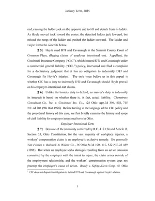 January Term, 2015
3
end, causing the ladder jack on the opposite end to lift and detach from its ladder.
As Hoyle moved back toward the center, the detached ladder jack lowered, but
missed the rungs of the ladder and pushed the ladder outward. The ladder and
Hoyle fell to the concrete below.
{¶ 5} Hoyle sued DTJ and Cavanaugh in the Summit County Court of
Common Pleas, alleging claims of employer intentional tort. Appellant, the
Cincinnati Insurance Company (“CIC”), which insured DTJ and Cavanaugh under
a commercial general liability (“CGL”) policy, intervened and filed a complaint
for a declaratory judgment that it has no obligation to indemnify DTJ and
Cavanaugh for Hoyle’s injuries.1
The only issue before us in this appeal is
whether CIC has a duty to indemnify DTJ and Cavanaugh should Hoyle prevail
on his employer-intentional-tort claims.
{¶ 6} Unlike the broader duty to defend, an insurer’s duty to indemnify
its insureds is based on whether there is, in fact, actual liability. Chemstress
Consultant Co., Inc. v. Cincinnati Ins. Co., 128 Ohio App.3d 396, 402, 715
N.E.2d 208 (9th Dist.1998). Before turning to the language of the CIC policy and
the procedural history of this case, we first briefly examine the history and scope
of civil liability for employer intentional torts in Ohio.
Employer Intentional Torts
{¶ 7} Because of the immunity conferred by R.C. 4123.74 and Article II,
Section 35, Ohio Constitution, for the vast majority of workplace injuries, a
workers’ compensation claim is an employee’s exclusive remedy. See generally
Van Fossen v. Babcock & Wilcox Co., 36 Ohio St.3d 100, 110, 522 N.E.2d 489
(1988). But when an employee seeks damages resulting from an act or omission
committed by the employer with the intent to injure, the claim arises outside of
the employment relationship, and the workers’ compensation system does not
preempt the employee’s cause of action. Brady v. Safety-Kleen Corp., 61 Ohio
1
CIC does not dispute its obligation to defend DTJ and Cavanaugh against Hoyle’s claims.
 