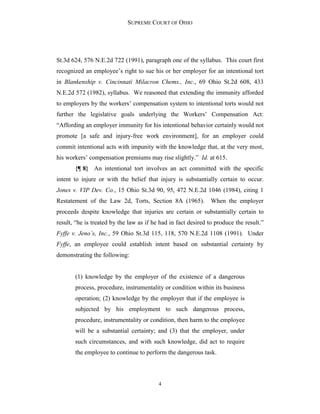 SUPREME COURT OF OHIO
4
St.3d 624, 576 N.E.2d 722 (1991), paragraph one of the syllabus. This court first
recognized an employee’s right to sue his or her employer for an intentional tort
in Blankenship v. Cincinnati Milacron Chems., Inc., 69 Ohio St.2d 608, 433
N.E.2d 572 (1982), syllabus. We reasoned that extending the immunity afforded
to employers by the workers’ compensation system to intentional torts would not
further the legislative goals underlying the Workers’ Compensation Act:
“Affording an employer immunity for his intentional behavior certainly would not
promote [a safe and injury-free work environment], for an employer could
commit intentional acts with impunity with the knowledge that, at the very most,
his workers’ compensation premiums may rise slightly.” Id. at 615.
{¶ 8} An intentional tort involves an act committed with the specific
intent to injure or with the belief that injury is substantially certain to occur.
Jones v. VIP Dev. Co., 15 Ohio St.3d 90, 95, 472 N.E.2d 1046 (1984), citing 1
Restatement of the Law 2d, Torts, Section 8A (1965). When the employer
proceeds despite knowledge that injuries are certain or substantially certain to
result, “he is treated by the law as if he had in fact desired to produce the result.”
Fyffe v. Jeno’s, Inc., 59 Ohio St.3d 115, 118, 570 N.E.2d 1108 (1991). Under
Fyffe, an employee could establish intent based on substantial certainty by
demonstrating the following:
(1) knowledge by the employer of the existence of a dangerous
process, procedure, instrumentality or condition within its business
operation; (2) knowledge by the employer that if the employee is
subjected by his employment to such dangerous process,
procedure, instrumentality or condition, then harm to the employee
will be a substantial certainty; and (3) that the employer, under
such circumstances, and with such knowledge, did act to require
the employee to continue to perform the dangerous task.
 