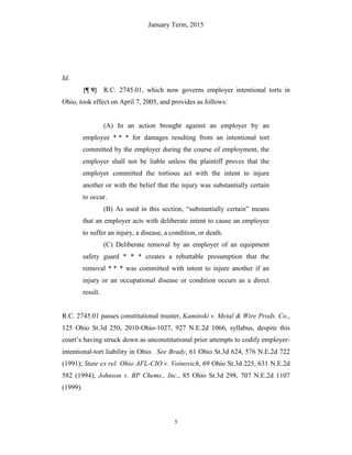 January Term, 2015
5
Id.
{¶ 9} R.C. 2745.01, which now governs employer intentional torts in
Ohio, took effect on April 7, 2005, and provides as follows:
(A) In an action brought against an employer by an
employee * * * for damages resulting from an intentional tort
committed by the employer during the course of employment, the
employer shall not be liable unless the plaintiff proves that the
employer committed the tortious act with the intent to injure
another or with the belief that the injury was substantially certain
to occur.
(B) As used in this section, “substantially certain” means
that an employer acts with deliberate intent to cause an employee
to suffer an injury, a disease, a condition, or death.
(C) Deliberate removal by an employer of an equipment
safety guard * * * creates a rebuttable presumption that the
removal * * * was committed with intent to injure another if an
injury or an occupational disease or condition occurs as a direct
result.
R.C. 2745.01 passes constitutional muster, Kaminski v. Metal & Wire Prods. Co.,
125 Ohio St.3d 250, 2010-Ohio-1027, 927 N.E.2d 1066, syllabus, despite this
court’s having struck down as unconstitutional prior attempts to codify employer-
intentional-tort liability in Ohio. See Brady, 61 Ohio St.3d 624, 576 N.E.2d 722
(1991); State ex rel. Ohio AFL-CIO v. Voinovich, 69 Ohio St.3d 225, 631 N.E.2d
582 (1994); Johnson v. BP Chems., Inc., 85 Ohio St.3d 298, 707 N.E.2d 1107
(1999).
 