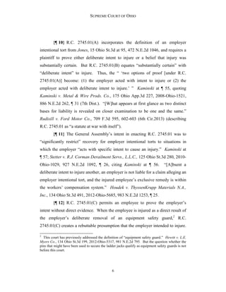 SUPREME COURT OF OHIO
6
{¶ 10} R.C. 2745.01(A) incorporates the definition of an employer
intentional tort from Jones, 15 Ohio St.3d at 95, 472 N.E.2d 1046, and requires a
plaintiff to prove either deliberate intent to injure or a belief that injury was
substantially certain. But R.C. 2745.01(B) equates “substantially certain” with
“deliberate intent” to injure. Thus, the “ ‘two options of proof [under R.C.
2745.01(A)] become: (1) the employer acted with intent to injure or (2) the
employer acted with deliberate intent to injure.’ ” Kaminski at ¶ 55, quoting
Kaminski v. Metal & Wire Prods. Co., 175 Ohio App.3d 227, 2008-Ohio-1521,
886 N.E.2d 262, ¶ 31 (7th Dist.). “[W]hat appears at first glance as two distinct
bases for liability is revealed on closer examination to be one and the same.”
Rudisill v. Ford Motor Co., 709 F.3d 595, 602-603 (6th Cir.2013) (describing
R.C. 2745.01 as “a statute at war with itself”).
{¶ 11} The General Assembly’s intent in enacting R.C. 2745.01 was to
“significantly restrict” recovery for employer intentional torts to situations in
which the employer “acts with specific intent to cause an injury.” Kaminski at
¶ 57; Stetter v. R.J. Corman Derailment Servs., L.L.C., 125 Ohio St.3d 280, 2010-
Ohio-1029, 927 N.E.2d 1092, ¶ 26, citing Kaminski at ¶ 56. “[A]bsent a
deliberate intent to injure another, an employer is not liable for a claim alleging an
employer intentional tort, and the injured employee’s exclusive remedy is within
the workers’ compensation system.” Houdek v. ThyssenKrupp Materials N.A.,
Inc., 134 Ohio St.3d 491, 2012-Ohio-5685, 983 N.E.2d 1253, ¶ 25.
{¶ 12} R.C. 2745.01(C) permits an employee to prove the employer’s
intent without direct evidence. When the employee is injured as a direct result of
the employer’s deliberate removal of an equipment safety guard,2
R.C.
2745.01(C) creates a rebuttable presumption that the employer intended to injure.
2
This court has previously addressed the definition of “equipment safety guard.” Hewitt v. L.E.
Myers Co., 134 Ohio St.3d 199, 2012-Ohio-5317, 981 N.E.2d 795. But the question whether the
pins that might have been used to secure the ladder jacks qualify as equipment safety guards is not
before this court.
 