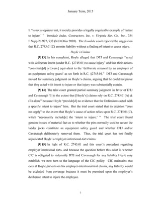 January Term, 2015
7
It “is not a separate tort, it merely provides a legally cognizable example of ‘intent
to injure.’ ” Irondale Indus. Contractors, Inc. v. Virginia Sur. Co., Inc., 754
F.Supp.2d 927, 933 (N.D.Ohio 2010). The Irondale court rejected the suggestion
that R.C. 2745.01(C) permits liability without a finding of intent to cause injury.
Hoyle’s Claims
{¶ 13} In his complaint, Hoyle alleged that DTJ and Cavanaugh “acted
with deliberate intent (under R.C. §2745.01) to cause injury” and that their actions
“constitute[d] or [were] equivalent to the ‘deliberate removal by an employer of
an equipment safety guard’ as set forth in R.C. §2745.01.” DTJ and Cavanaugh
moved for summary judgment on Hoyle’s claims, arguing that he could not prove
that they acted with intent to injure or that injury was substantially certain.
{¶ 14} The trial court granted partial summary judgment in favor of DTJ
and Cavanaugh “[t]o the extent that [Hoyle’s] claims rely on R.C. 2745.01(A) &
(B) alone” because Hoyle “provide[d] no evidence that the Defendants acted with
a specific intent to injure” him. But the trial court stated that its decision “does
not apply” to the extent that Hoyle’s cause of action relies upon R.C. 2745.01(C),
which “necessarily include[s] the ‘intent to injure.’ ” The trial court found
genuine issues of material fact as to whether the pins normally used to secure the
ladder jacks constitute an equipment safety guard and whether DTJ and/or
Cavanaugh deliberately removed them. Thus, the trial court has not finally
adjudicated Hoyle’s employer-intentional-tort claims.
{¶ 15} In light of R.C. 2745.01 and this court’s precedent regarding
employer intentional torts, and because the question before this court is whether
CIC is obligated to indemnify DTJ and Cavanaugh for any liability Hoyle may
establish, we now turn to the language of the CIC policy. CIC maintains that
even if Hoyle prevails on his employer-intentional-tort claims, any liability would
be excluded from coverage because it must be premised upon the employer’s
deliberate intent to injure the employee.
 