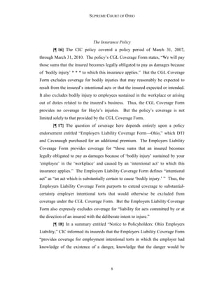 SUPREME COURT OF OHIO
8
The Insurance Policy
{¶ 16} The CIC policy covered a policy period of March 31, 2007,
through March 31, 2010. The policy’s CGL Coverage Form states, “We will pay
those sums that the insured becomes legally obligated to pay as damages because
of ‘bodily injury’ * * * to which this insurance applies.” But the CGL Coverage
Form excludes coverage for bodily injuries that may reasonably be expected to
result from the insured’s intentional acts or that the insured expected or intended.
It also excludes bodily injury to employees sustained in the workplace or arising
out of duties related to the insured’s business. Thus, the CGL Coverage Form
provides no coverage for Hoyle’s injuries. But the policy’s coverage is not
limited solely to that provided by the CGL Coverage Form.
{¶ 17} The question of coverage here depends entirely upon a policy
endorsement entitled “Employers Liability Coverage Form—Ohio,” which DTJ
and Cavanaugh purchased for an additional premium. The Employers Liability
Coverage Form provides coverage for “those sums that an insured becomes
legally obligated to pay as damages because of ‘bodily injury’ sustained by your
‘employee’ in the ‘workplace’ and caused by an ‘intentional act’ to which this
insurance applies.” The Employers Liability Coverage Form defines “intentional
act” as “an act which is substantially certain to cause ‘bodily injury.’ ” Thus, the
Employers Liability Coverage Form purports to extend coverage to substantial-
certainty employer intentional torts that would otherwise be excluded from
coverage under the CGL Coverage Form. But the Employers Liability Coverage
Form also expressly excludes coverage for “liability for acts committed by or at
the direction of an insured with the deliberate intent to injure.”
{¶ 18} In a summary entitled “Notice to Policyholders: Ohio Employers
Liability,” CIC informed its insureds that the Employers Liability Coverage Form
“provides coverage for employment intentional torts in which the employer had
knowledge of the existence of a danger, knowledge that the danger would be
 