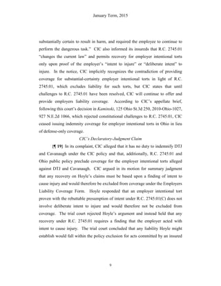 January Term, 2015
9
substantially certain to result in harm, and required the employee to continue to
perform the dangerous task.” CIC also informed its insureds that R.C. 2745.01
“changes the current law” and permits recovery for employer intentional torts
only upon proof of the employer’s “intent to injure” or “deliberate intent” to
injure. In the notice, CIC implicitly recognizes the contradiction of providing
coverage for substantial-certainty employer intentional torts in light of R.C.
2745.01, which excludes liability for such torts, but CIC states that until
challenges to R.C. 2745.01 have been resolved, CIC will continue to offer and
provide employers liability coverage. According to CIC’s appellate brief,
following this court’s decision in Kaminski, 125 Ohio St.3d 250, 2010-Ohio-1027,
927 N.E.2d 1066, which rejected constitutional challenges to R.C. 2745.01, CIC
ceased issuing indemnity coverage for employer intentional torts in Ohio in lieu
of defense-only coverage.
CIC’s Declaratory-Judgment Claim
{¶ 19} In its complaint, CIC alleged that it has no duty to indemnify DTJ
and Cavanaugh under the CIC policy and that, additionally, R.C. 2745.01 and
Ohio public policy preclude coverage for the employer intentional torts alleged
against DTJ and Cavanaugh. CIC argued in its motion for summary judgment
that any recovery on Hoyle’s claims must be based upon a finding of intent to
cause injury and would therefore be excluded from coverage under the Employers
Liability Coverage Form. Hoyle responded that an employer intentional tort
proven with the rebuttable presumption of intent under R.C. 2745.01(C) does not
involve deliberate intent to injure and would therefore not be excluded from
coverage. The trial court rejected Hoyle’s argument and instead held that any
recovery under R.C. 2745.01 requires a finding that the employer acted with
intent to cause injury. The trial court concluded that any liability Hoyle might
establish would fall within the policy exclusion for acts committed by an insured
 