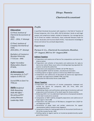 Divya Punmia
CharteredAccountant
Profile
A qualified Chartered Accountant with expertise in the field of Taxation of
Private Companies, LLPs, Firms, AOPs, HUF & Individual. Hands on with legal
aspects and compliance matters related to Companies. Can manage Service
Tax & Direct tax matters individually. Have conducted Statutory Audit for
various Assessees and Insurance Audit of OICL. I have dynamic knowledge in
Direct and Indirect Tax and Audit departments.
Experience
Parmar & Co., Chartered Accountants, Mumbai,
17th August, 2013 to 31st August,2016
Indirect Taxation
 Preparation and submission of Service Tax computations and returns for
diverse sectors
 Preparation and collation of documents and submissions for reply to
Service tax notice/ Show cause notice including preparing arguments for
queries raised by the authorities
 Preparation and computation of MVAT, CST & PTRC Returns
 Conducting MVAT Audit for builders, manufacturers & traders
 Drafting replies to regular queries on Service tax/ MVAT from clients
 Compilation and submission of documents for Service tax registration/
surrender and registration of MVAT, PTRC and PTEC
 Application for declaration forms under MVAT
Direct Taxation
 Preparation and submission of Income computation statement and
Income tax returns for companies, AOP, LLP, firms, HUFs and
proprietorship firms
 Undertaking checks and verifications pertaining to Income tax audit and
preparation and finalization of Tax Audit report for diverse entities
 Analysing ICDS-1 to 5 to understand implications of proposed standards
on the total income of an assessee
 Computation of MAT liability alongwith preparation and submission of
Audit report in form 29B
 Preparation and submission of TDS Returns alongwith form 15G/H for
non-deduction of TDS
 Formulation of paper book and written submissions for appeal
representation before Commissioner (Appeals)
 Compilation of data for making application for Accountant Certificate u/s
201 of the Income Tax Act, 1961
 Drafting replies to regular queries on Income tax (predominantly capital
gains) from clients
Education
CA Final, Institute of
Chartered Accountants of
India,
2013 – 2016, 1st Attempt
CS Final, Institute of
Company Secretaries of
India,
2014-2016, 2nd Attempt
Bachelors of Commerce
Mumbai University
T Y B.Com – 84%
Higher Secondary
Maharashtra Board –
87.66%,
Achievements
Got exemption in 5 of 7
subjects in IPCC-CA
Scored 89% in Sem V in
TYBcom
SkillsAnalytical
Skills Reasoning
Skills MS Office –
Word/Excel/PPT
/Inlias/Winman
Leadership Skills
 