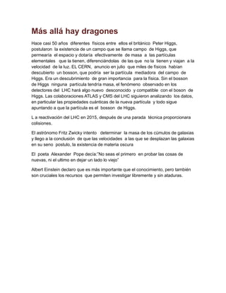 Más allá hay dragones
Hace casi 50 años diferentes físicos entre ellos el británico Peter Higgs,
postularon la existencia de un campo que se llama campo de Higgs, que
permearía el espacio y dotaría efectivamente de masa a las partículas
elementales que la tienen, diferenciándolas de las que no la tienen y viajan a la
velocidad de la luz. EL CERN, anuncio en julio que miles de físicos habían
descubierto un bosson, que podría ser la partícula mediadora del campo de
Higgs. Era un descubrimiento de gran importancia para la física. Sin el bosson
de Higgs ninguna partícula tendría masa, el fenómeno observado en los
detectores del LHC hará algo nuevo desconocido y compatible con el boson de
Higgs. Las colaboraciones ATLAS y CMS del LHC siguieron analizando los datos,
en particular las propiedades cuánticas de la nueva partícula y todo sigue
apuntando a que la partícula es el bosson de Higgs.
L a reactivación del LHC en 2015, después de una parada técnica proporcionara
colisiones.
El astrónomo Fritz Zwicky intento determinar la masa de los cúmulos de galaxias
y llego a la conclusión de que las velocidades a las que se desplazan las galaxias
en su seno postulo, la existencia de materia oscura
El poeta Alexander Pope decía:”No seas el primero en probar las cosas de
nuevas, ni el ultimo en dejar un lado lo viejo”
Albert Einstein declaro que es más importante que el conocimiento, pero también
son cruciales los recursos que permiten investigar libremente y sin ataduras.
 