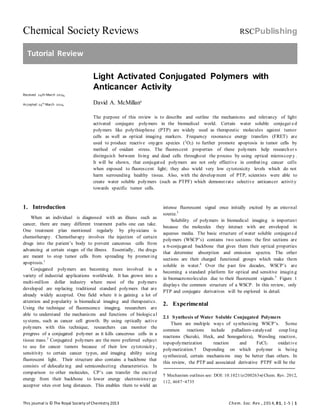 Chemical Society Reviews RSCPublishing
Tutorial Review
This journal is © The Royal Society ofChemistry 2013 Chem. Soc. Rev., 2014, 01, 1-5 | 1
Received 24th March 2014,
Accepted 24th
March 2014
Light Activated Conjugated Polymers with
Anticancer Activity
David A. McMillana
The purpose of this review is to describe and outline the mechanisms and relevancy of light
activated conjugate polymers in the biomedical world. Certain water soluble conjugat ed
polymers like polythiophene (PTP) are widely used as therapeutic molecules against tumor
cells as well as optical imaging markers. Frequency resonance energy transfers (FRET) are
used to produce reactive oxygen species (1
O2) to further promote apoptosis in tumor cells by
method of oxidant stress. The fluorescent properties of these polymers help research er s
distinguish between living and dead cells throughout the process by using optical microscop y .
It will be shown, that conjugated polymers are not only effective in combating cancer cells
when exposed to fluorescent light; they also wield very low cytotoxicity levels which do not
harm surrounding healthy tissue. Also, with the develop ment of PTP, scientists were able to
create water soluble polymers (such as PTPF) which demonstrate selective anticancer activity
towards specific tumor cells.
1. Introduction
When an individual is diagnosed with an illness such as
cancer, there are many different treatment paths one can take.
One treatment plan mentioned regularly by physicians is
chemotherapy. Chemotherapy involves the injection of certain
drugs into the patient’s body to prevent cancerous cells from
advancing at certain stages of the illness. Essentially, the drugs
are meant to stop tumor cells from spreading by promoting
apoptosis.1
Conjugated polymers are becoming more involved in a
variety of industrial applications worldwide. It has grown into a
multi-million dollar industry where most of the polymers
developed are replacing traditional standard polymers that are
already widely accepted. One field where it is gaining a lot of
attention and popularity is biomedical imaging and therapeutics.
Using the technique of fluorescence imaging, researchers are
able to understand the mechanisms and functions of biological
systems, such as cancer cell growth. By using optically active
polymers with this technique, researchers can monitor the
progress of a conjugated polymer as it kills cancerous cells in a
tissue mass.2
Conjugated polymers are the more preferred subject
to use for cancer tumors because of their low cytotoxicity ,
sensitivity to certain cancer types, and imaging ability using
fluorescent light. Their structure also contains a backbone that
consists of delocalizing and semiconducting characteristics. In
comparison to other molecules, CP’s can transfer the excited
energy from their backbone to lower energy electron/ener gy
acceptor sites over long distances. This enables them to wield an
intense fluorescent signal once initially excited by an external
source.3
Solubility of polymers in biomedical imaging is important
because the molecules they interact with are enveloped in
aqueous media. The basic structure of water soluble conjugated
polymers (WSCP’s) contains two sections: the first sections are
a π-conjugated backbone that gives them their optical properties
that determine absorption and emission spectra. The other
sections are their charged functional groups which make them
soluble in water.4
Over the past few decades, WSCP’s are
becoming a standard platform for optical and sensitive imagin g
in biomacromolecules due to their fluorescent signals.5
Figure 1
displays the common structure of a WSCP. In this review, only
PTP and conjugate derivatives will be explored in detail.
2. Experimental
2.1 Synthesis of Water Soluble Conjugated Polymers
There are multiple ways of synthesizing WSCP’s. Some
common reactions include palladium-catalysed coup ling
reactions (Suzuki, Heck, and Sonogashira), Wessling reaction,
topopolymerization reaction and FeCl3 oxidative
polymerization.† Depending on which polymer is being
synthesized, certain mechanisms may be better than others. In
this review, the PTP and associated derivative PTPF will be the
† Mechanism outlines see: DOI: 10.1021/cr200263w| Chem. Rev. 2012,
112, 4687−4735
 