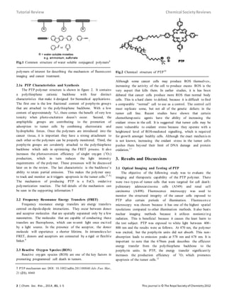 Tutorial Review Chemical SocietyReviews
2 | Chem. Soc. Rev., 2014, 01, 1-5 This journal is © The RoyalSociety ofChemistry 2012
Fig.1 Common structure of water soluble conjugated polymers6
polymers of interest for describing the mechanism of fluorescent
imaging and cancer treatment.
2.1a PTP Characteristics and Synthesis
The PTP polymer structure is shown in figure 2. It contains
a polythiophene cationic backbone with four distinct
characteristics that make it designed for biomedical applications.
The first one is the low fractional content of porphyrin group s
that are attached to the polythiophene backbone. With a low
content of approximately %1, there comes the benefit of very low
toxicity when photo-excitation doesn’t occur. Second, the
amphiphilic groups are contributing to the promotion of
adsorption to tumor cells by combining electrostatic and
hydrophobic forces. Once the polymers are introduced into the
cancer tissue, it is important they have a strong attachment to
each other so the polymers can be properly monitored. Third, the
porphyrin groups are covalently attached to the polythiophene
backbone which aids in optimizing the FRET process. It also
increases the photocoversion efficiency of singlet oxygen (1
O2)
production, which in turn reduces the light intensit y
requirements of the polymer. These processes will be discussed
later on in the review. The last characteristic is the backbone’s
ability to retain partial emission. This makes the polymer easy
to track and monitor as it triggers apoptosis in the tumor cells.[7,8]
The mechanism of producing PTP is a FeCl3 oxidative
polymerization reaction. The full details of the mechanism can
be seen in the supporting information.†
2.2 Frequency Resonance Energy Transfers (FRET)
Frequency resonance energy transfers are energy transfers
centred on dipole-dipole interactions. They occur between donor
and acceptor molecules that are spatially separated only by a few
nanometres. The molecules that are capable of conducting these
transfers are fluorophores, which can re-emit light once excited
by a light source. In the presence of the acceptor, the donor
molecule will experience a shorter lifetime. In intramolecu lar
FRET, donors and acceptors are connected by a rigid or flexible
linker.9
2.3 Reactive Oxygen Species (ROS)
Reactive oxygen species (ROS) are one of the key factors in
promoting programmed cell death in tumors.
† PTP mechanism see: DOI: 10.1002/adfm.201100840 Adv. Fun. Mat.,
21 (21), 4060
Fig.2 Chemical structure of PTP10
Although some cancer cells may produce ROS themselves,
increasing the activity of the cell to produce excess ROS is the
very aspect that kills them. In earlier studies, it is has been
debated that cancer cells produce more ROS than normal body
cells. This is a hard claim to defend, because it is difficult to find
a comparable “normal” cell to use as a control. The control cell
must replicate some, but not all of the genetic defects in the
tumor cell line. Recent studies have shown that certain
chemotherap eutic agents have the ability of increasing the
oxidant stress in the cell. It is suggested that tumor cells may be
more vulnerable to oxidant stress because they operate with a
heightened level of ROS-mediated signalling, which is required
for growth amongst healthy cells. Although the exact mechanis m
is not known, increasing the oxidant stress in the tumor cells
pushes them beyond their limit of DNA damage and protein
oxidation.11
3. Results and Discussions
3.1 Optical Imaging and Testing of PTP
The objective of the following study was to evaluate the
imaging and therapeutic capability of the PTP polymer. There
were two types of tumor cells that were targeted for cell death:
pulmonary adenocarcinoma cells (A549) and renal cell
carcinoma (A498). Fluorescence microscopy was used to
monitor the structural integrity of the cancer cells exposed to
PTP after certain periods of illumination. Fluorescen ce
microscopy was chosen because it has one of the highest spatial
resolutions compared to other illumination methods. It also beats
nuclear imaging methods because it utilizes nonionizin g
radiation. This is beneficial because it causes the least harm to
the test subject. PTP was exposed to white light between 400-
800 nm and the results were as follows. At 470 nm, the polymer
was excited, but the porphyrin units did not absorb. This non-
absorption leads to emission peaks at 578 nm and 678 nm. It is
important to note that the 678nm peak describes the efficient
energy transfer from the polythiophene backbone to the
porphyrin units. In PTP, the energy transfer significantly
increases the production efficiency of 1
O2 which promotes
apoptosis of the tumor cells.12
 