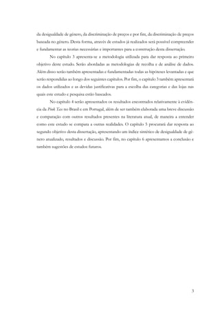 3
da desigualdade de género, da discriminação de preços e por fim, da discriminação de preços
baseada no género. Desta forma, através de estudos já realizados será possível compreender
e fundamentar as teorias necessárias e importantes para a construção desta dissertação.
No capítulo 3 apresenta-se a metodologia utilizada para dar resposta ao primeiro
objetivo deste estudo. Serão abordadas as metodologias de recolha e de análise de dados.
Além disso serão também apresentadas e fundamentadas todas as hipóteses levantadas e que
serão respondidas ao longo dos seguintes capítulos. Por fim, o capítulo 3 também apresentará
os dados utilizados e as devidas justificativas para a escolha das categorias e das lojas nas
quais este estudo e pesquisa estão baseados.
No capítulo 4 serão apresentados os resultados encontrados relativamente à evidên-
cia da Pink Tax no Brasil e em Portugal, além de ser também elaborada uma breve discussão
e comparação com outros resultados presentes na literatura atual, de maneira a entender
como este estudo se compara a outras realidades. O capítulo 5 procurará dar resposta ao
segundo objetivo desta dissertação, apresentando um índice sintético de desigualdade de gé-
nero atualizado, resultados e discussão. Por fim, no capítulo 6 apresentamos a conclusão e
também sugestões de estudos futuros.
 
