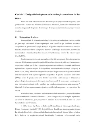 4
Capítulo 2. Desigualdade de género e discriminação: contributos da lite-
ratura
A Pink Tax pode ser definida como discriminação de preços baseada no género, obri-
gando assim a analisar três principais conceitos ou dimensões, assim como a literatura rela-
cionada: desigualdade de género, discriminação de preços e discriminação de preços baseada
no género.
2.1 Desigualdade de género
A desigualdade de género é analisada por diferentes áreas científicas como a sociolo-
gia, psicologia e economia. Uma das principais áreas científicas que estudaram o tema da
desigualdade de género é a sociologia. Relações de género, corporizadas na divisão sexual do
trabalho, heterossexualidade obrigatória, discursos e ideologias de cidadania, maternidade,
masculinidade e feminilidade e afins, moldam profundamente o carácter dos estados sociais
(Orloff, 1996).
Atualmente os conceitos de sexo e género têm sido amplamente discutidos por conta
de novas definições e composições sociais. Género é um sistema de práticas sociais existentes
dentro da sociedade, que define e constitui as pessoas como diferentes, de modo socialmente
significativo, e organiza relações de desigualdade baseadas em tais diferenças (Ridgeway &
Smith-Lovin, 1999). A literatura reforça também que o próprio conceito de género conforme
visto na sociedade pode explicar a própria desigualdade de género. De acordo com Santos
(2008) a noção de género como uma divisão social realça a ideia de que as diferenças de
género são predominantemente de origem social e estrutural, de modo que o homem, como
uma categoria, possui mais poder social do que a mulher, também como uma categoria. A
identidade de género estrutura a experiência, o sentido dado ao mundo e as expectativas dos
outros.
Nos últimos anos, diferentes instituições têm vindo a analisar o gap entre homens e
mulheres. O Fórum Económico Mundial e a União Europeia são dois exemplos importantes
de fontes de informação, pois produzem os relatórios Global Gender Gap Index e o Gender
Equality Index, respetivamente.
O Global Gender Gap Index, ou Índice de Desigualdade de Género, produzido pelo
Fórum Económico Mundial (FEM) desde 2006 está dividido em quatro grandes secções:
Participação Económica e Oportunidade, Realização Educacional, Saúde e Sobrevivência, e
Poder Político. Na secção denominada Participação Económica e Oportunidade estão
 