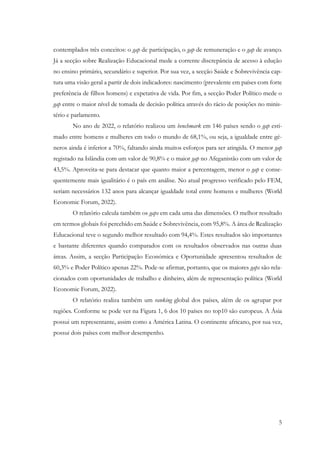 5
contemplados três conceitos: o gap de participação, o gap de remuneração e o gap de avanço.
Já a secção sobre Realização Educacional mede a corrente discrepância de acesso à edução
no ensino primário, secundário e superior. Por sua vez, a secção Saúde e Sobrevivência cap-
tura uma visão geral a partir de dois indicadores: nascimento (prevalente em países com forte
preferência de filhos homens) e expetativa de vida. Por fim, a secção Poder Político mede o
gap entre o maior nível de tomada de decisão política através do rácio de posições no minis-
tério e parlamento.
No ano de 2022, o relatório realizou um benchmark em 146 países sendo o gap esti-
mado entre homens e mulheres em todo o mundo de 68,1%, ou seja, a igualdade entre gé-
neros ainda é inferior a 70%, faltando ainda muitos esforços para ser atingida. O menor gap
registado na Islândia com um valor de 90,8% e o maior gap no Afeganistão com um valor de
43,5%. Aproveita-se para destacar que quanto maior a percentagem, menor o gap e conse-
quentemente mais igualitário é o país em análise. No atual progresso verificado pelo FEM,
seriam necessários 132 anos para alcançar igualdade total entre homens e mulheres (World
Economic Forum, 2022).
O relatório calcula também os gaps em cada uma das dimensões. O melhor resultado
em termos globais foi percebido em Saúde e Sobrevivência, com 95,8%. A área de Realização
Educacional teve o segundo melhor resultado com 94,4%. Estes resultados são importantes
e bastante diferentes quando comparados com os resultados observados nas outras duas
áreas. Assim, a secção Participação Económica e Oportunidade apresentou resultados de
60,3% e Poder Político apenas 22%. Pode-se afirmar, portanto, que os maiores gaps são rela-
cionados com oportunidades de trabalho e dinheiro, além de representação política (World
Economic Forum, 2022).
O relatório realiza também um ranking global dos países, além de os agrupar por
regiões. Conforme se pode ver na Figura 1, 6 dos 10 países no top10 são europeus. A Ásia
possui um representante, assim como a América Latina. O continente africano, por sua vez,
possui dois países com melhor desempenho.
 