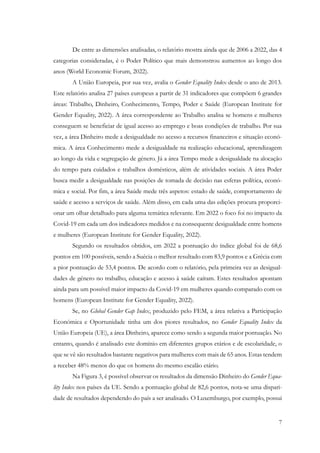 7
De entre as dimensões analisadas, o relatório mostra ainda que de 2006 a 2022, das 4
categorias consideradas, é o Poder Político que mais demonstrou aumentos ao longo dos
anos (World Economic Forum, 2022).
A União Europeia, por sua vez, avalia o Gender Equality Index desde o ano de 2013.
Este relatório analisa 27 países europeus a partir de 31 indicadores que compõem 6 grandes
áreas: Trabalho, Dinheiro, Conhecimento, Tempo, Poder e Saúde (European Institute for
Gender Equality, 2022). A área correspondente ao Trabalho analisa se homens e mulheres
conseguem se beneficiar de igual acesso ao emprego e boas condições de trabalho. Por sua
vez, a área Dinheiro mede a desigualdade no acesso a recursos financeiros e situação econó-
mica. A área Conhecimento mede a desigualdade na realização educacional, aprendizagem
ao longo da vida e segregação de género. Já a área Tempo mede a desigualdade na alocação
do tempo para cuidados e trabalhos domésticos, além de atividades sociais. A área Poder
busca medir a desigualdade nas posições de tomada de decisão nas esferas política, econó-
mica e social. Por fim, a área Saúde mede três aspetos: estado de saúde, comportamento de
saúde e acesso a serviços de saúde. Além disso, em cada uma das edições procura proporci-
onar um olhar detalhado para alguma temática relevante. Em 2022 o foco foi no impacto da
Covid-19 em cada um dos indicadores medidos e na consequente desigualdade entre homens
e mulheres (European Institute for Gender Equality, 2022).
Segundo os resultados obtidos, em 2022 a pontuação do índice global foi de 68,6
pontos em 100 possíveis, sendo a Suécia o melhor resultado com 83,9 pontos e a Grécia com
a pior pontuação de 53,4 pontos. De acordo com o relatório, pela primeira vez as desigual-
dades de género no trabalho, educação e acesso à saúde caíram. Estes resultados apontam
ainda para um possível maior impacto da Covid-19 em mulheres quando comparado com os
homens (European Institute for Gender Equality, 2022).
Se, no Global Gender Gap Index, produzido pelo FEM, a área relativa a Participação
Económica e Oportunidade tinha um dos piores resultados, no Gender Equality Index da
União Europeia (UE), a área Dinheiro, aparece como sendo a segunda maior pontuação. No
entanto, quando é analisado este domínio em diferentes grupos etários e de escolaridade, o
que se vê são resultados bastante negativos para mulheres com mais de 65 anos. Estas tendem
a receber 48% menos do que os homens do mesmo escalão etário.
Na Figura 3, é possível observar os resultados da dimensão Dinheiro do Gender Equa-
lity Index nos países da UE. Sendo a pontuação global de 82,6 pontos, nota-se uma dispari-
dade de resultados dependendo do país a ser analisado. O Luxemburgo, por exemplo, possui
 