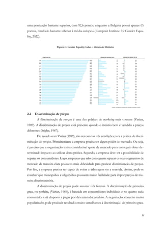 8
uma pontuação bastante superior, com 92,6 pontos, enquanto a Bulgária possui apenas 65
pontos, resultado bastante inferior à média europeia (European Institute for Gender Equa-
lity, 2022).
Figura 3 - Gender Equality Index – dimensão Dinheiro
2.2 Discriminação de preços
A discriminação de preços é uma das práticas de marketing mais comuns (Varian,
1989). A discriminação de preços está presente quando o mesmo bem é vendido a preços
diferentes (Stigler, 1987).
De acordo com Varian (1989), são necessárias três condições para a prática de discri-
minação de preços. Primeiramente a empresa precisa ter algum poder de mercado. Ou seja,
é preciso que a organização tenha considerável quota de mercado para conseguir obter de-
terminado impacto ao utilizar desta prática. Segundo, a empresa deve ter a possibilidade de
separar os consumidores. Logo, empresas que não conseguem separar os seus segmentos de
mercado de maneira clara possuem mais dificuldade para praticar discriminação de preços.
Por fim, a empresa precisa ser capaz de evitar a arbitragem ou a revenda. Assim, pode-se
concluir que monopólios e oligopólios possuem maior facilidade para impor preços de ma-
neira discriminatória.
A discriminação de preços pode assumir três formas. A discriminação de primeiro
grau, ou perfeita, (Varian, 1989), é baseada em consumidores individuais e no quanto cada
consumidor está disposto a pagar por determinado produto. A negociação, conceito muito
popularizado, pode produzir resultados muito semelhantes à discriminação de primeiro grau.
 