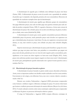 9
A discriminação de segundo grau é definida como definição de preços não linear
(Varian, 1989). A diferenciação de preços ocorre de acordo com a quantidade de unidades
do produto que é comprada e não depende, portanto, dos seus consumidores. Descontos de
quantidade são excelentes exemplos deste tipo de discriminação.
A discriminação de terceiro grau significa que diferentes grupos de consumidores
irão pagar diferentes preços, mas cada um deles paga uma quantia constante para cada uni-
dade de produto comprada (Varian, 1989). É, segundo a literatura, a forma mais comum de
discriminação de preços. São cobrados preços de acordo com diferenças de género, localiza-
ção ou idade, entre outras (Kaftal & Pal, 2008).
A discriminação de terceiro grau ocorre quando consumidores possuem diferentes
elasticidades preço da procura, sendo praticados preços mais elevados nos segmentos em
que a elasticidade preço da procura é mais baixa. Ou seja, nos segmentos com procura mais
elástica, ou seja, mais sensível ao preço, será cobrado um preço mais reduzido (Elegido,
2011).
Importa mencionar que a discriminação de preço pode beneficiar o grupo de consu-
midores que paga um preço mais baixo, mas prejudicar os consumidores que pagam um
preço mais elevado, podendo por isso ser vista de modo negativo pelos consumidores, prin-
cipalmente se isto causar um efeito negativo no bem-estar social (Elegido, 2011). Assim,
preços não uniformes podem causar impacto negativo no bem-estar social. A discriminação
de terceiro grau, principalmente quando relacionada com o género levanta questões como a
temática Pink Tax.
2.3 Discriminação de preços baseada no género
A discriminação de preços baseada no género ainda é pouco discutida na literatura.
Assim, torna-se importante analisar com detalhe estudos realizados com foco nesta temática.
Encontraram-se três artigos, com diferentes focos, mas com o mesmo objetivo: entender e
medir a Pink Tax.
Durante seus estudos, Vaidyanathan e Aggarwal (2020) procuraram compreender
como homens e mulheres reagem a diferentes estratégias de preço. Os autores observaram
que homens e mulheres processam informação de maneira diferente (Meyers-Levy & Loken,
2015). O estudo realizado consistiu então numa examinação exploratória para compreender
as diferenças de género ao processar informações relativas a preços.
O artigo de Vaidyanathan e Aggarwal (2020) compara diferentes estratégias de
 