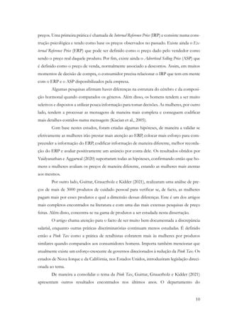 10
preços. Uma primeira prática é chamada de Internal Reference Price (IRP) e consiste numa cons-
trução psicológica e tendo como base os preços observados no passado. Existe ainda o Ex-
ternal Reference Price (ERP) que pode ser definido como o preço dado pelo vendedor como
sendo o preço real daquele produto. Por fim, existe ainda o Advertised Selling Price (ASP) que
é definido como o preço de venda, normalmente associado a descontos. Assim, em muitos
momentos de decisão de compra, o consumidor precisa relacionar o IRP que tem em mente
com o ERP e o ASP disponibilizados pela empresa.
Algumas pesquisas afirmam haver diferenças na estrutura do cérebro e da composi-
ção hormonal quando comparados os géneros. Além disso, os homens tendem a ser muito
seletivos e dispostos a utilizar pouca informação para tomar decisões. As mulheres, por outro
lado, tendem a processar as mensagens de maneira mais completa e conseguem codificar
mais detalhes contidos numa mensagem (Kucian et al., 2005).
Com base nestes estudos, foram criadas algumas hipóteses, de maneira a validar se
efetivamente as mulheres irão prestar mais atenção ao ERP, colocar mais esforço para com-
preender a informação do ERP, codificar informação de maneira diferente, melhor recorda-
ção do ERP e avaliar positivamente um anúncio por conta dele. Os resultados obtidos por
Vaidyanathan e Aggarwal (2020) suportaram todas as hipóteses, confirmando então que ho-
mens e mulheres avaliam os preços de maneira diferente, estando as mulheres mais atentas
aos mesmos.
Por outro lado, Guittar, Grauerholz e Kidder (2021), realizaram uma análise de pre-
ços de mais de 3000 produtos de cuidado pessoal para verificar se, de facto, as mulheres
pagam mais por esses produtos e qual a dimensão dessas diferenças. Este é um dos artigos
mais completos encontrados na literatura e com uma das mais extensas pesquisas de preço
feitas. Além disso, concentra-se na gama de produtos a ser estudada nesta dissertação.
O artigo chama atenção para o facto de ser muito bem documentada a discrepância
salarial, enquanto outras práticas discriminatórias continuam menos estudadas. É definido
então a Pink Tax como a prática de retalhistas cobrarem mais às mulheres por produtos
similares quando comparados aos consumidores homens. Importa também mencionar que
atualmente existe um esforço crescente de governos direcionados à redução da Pink Tax. Os
estados de Nova Iorque e da Califórnia, nos Estados Unidos, introduziram legislação direci-
onada ao tema.
De maneira a consolidar o tema da Pink Tax, Guittar, Grauerholz e Kidder (2021)
apresentam outros resultados encontrados nos últimos anos. O departamento do
 
