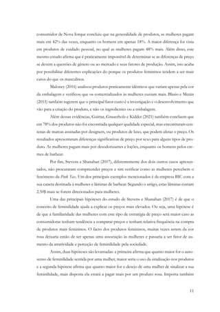 11
consumidor de Nova Iorque concluiu que na generalidade de produtos, as mulheres pagam
mais em 42% das vezes, enquanto os homens em apenas 18%. A maior diferença foi vista
em produtos de cuidado pessoal, no qual as mulheres pagam 48% mais. Além disso, este
mesmo estudo afirma que é praticamente impossível de determinar se as diferenças de preço
se devem a questões de género ou ao mercado e seus fatores de produção. Assim, isto acaba
por possibilitar diferentes explicações do porque os produtos femininos tendem a ser mais
caros do que os masculinos.
Maloney (2016) analisou produtos praticamente idênticos que variam apenas pela cor
da embalagem e verificou que os comercializados às mulheres custam mais. Blasio e Menin
(2015) também sugerem que o principal fator custo é a investigação e o desenvolvimento que
vão para a criação do produto, e não os ingredientes ou a embalagem.
Além dessas evidências, Guittar, Grauerholz e Kidder (2021) também concluem que
em 78% dos produtos não foi encontrada qualquer qualidade especial, mas encontraram cen-
tenas de marcas assinadas por designers, ou produtos de luxo, que podem afetar o preço. Os
resultados apresentaram diferenças significativas de preço por sexo para alguns tipos de pro-
duto. As mulheres pagam mais por desodorizantes e loções, enquanto os homens pelos cre-
mes de barbear.
Por fim, Stevens e Shanahan (2017), diferentemente dos dois outros casos apresen-
tados, não procuraram compreender preços e sim verificar como as mulheres percebem o
fenómeno da Pink Tax. Um dos principais exemplos mencionados é da empresa BIC com a
sua caneta destinada à mulheres e lâminas de barbear. Segundo o artigo, estas lâminas custam
2.50$ mais se forem direcionados para mulheres.
Uma das principais hipóteses do estudo de Stevens e Shanahan (2017) é de que o
conceito de feminilidade ajuda a explicar os preços mais elevados. Ou seja, uma hipótese é
de que a familiaridade das mulheres com este tipo de estratégia de preço será maior caso as
consumidoras tenham tendência a comparar preços e tenham relativa frequência na compra
de produtos mais femininos. O facto dos produtos femininos, muitas vezes serem da cor
rosa deixaria então de ser apenas uma associação às mulheres e passaria a ser fator de au-
mento da atratividade e perceção de feminilidade pela sociedade.
Assim, duas hipóteses são levantadas: a primeira afirma que quanto maior for o auto-
senso de feminilidade sentida por uma mulher, maior seria o uso da sinalização nos produtos
e a segunda hipótese afirma que quanto maior for o desejo de uma mulher de sinalizar a sua
feminilidade, mais disposta ela estará a pagar mais por um produto rosa. Importa também
 