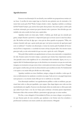 ii
Agradecimentos
Escrever esta dissertação foi um desafio, mas também me proporcionou muitas coi-
sas boas. A escolha do tema surgiu logo no final do meu primeiro ano do mestrado e foi
muito bem aceita pelo Profº Pedro Campos desde o início. Agradeço também a confiança
da Profª Isabel Campos, que aceitou fazer parte deste projeto. Sou muito grata a ambos pela
excelente orientação, por estarem por perto durante todo o percurso. Sem dúvidas que este
trabalho não teria corrido tão bem sem a ajuda deles.
Agradeço muito aos meus pais, André e Andreia, que desde que me entendo por
gente, sempre fizeram o possível e o impossível para que eu tivesse acesso à uma boa educa-
ção. Me lembro até hoje de algo que o meu pai me disse quando era pequena: “Filha, nós
estamos fazendo tudo que a gente pode para que você possa concorrer de igual para igual
com os melhores”. Concluir esta dissertação e tornar-me mestre pela Faculdade de Econo-
mia do Porto é impactante e o resultado de muito esforço da parte deles. Sou mesmo muito
grata por tudo, eu não seria metade do que sou sem o apoio de vocês. Obrigada.
Não pode faltar também um agradecimento ao Lucas, meu namorado e companheiro
de vida. Estamos juntos há muito tempo, e passamos por muitas fases importantes juntos.
Ano passado estava toda orgulhosa de ver a dissertação dele terminada. Agora, sou eu, e o
suporte dele foi fundamental para que eu não desistisse nos momentos em que me senti mais
insegura, nos momentos em que estava triste e estressada com tanta coisa por fazer. Obrigada
por segurar a minha mão, por não me deixar desistir e por acreditar em mim. Foi fundamental
o teu apoio e sou muito feliz por dividir esta vida contigo.
Agradeço também aos meus familiares, amigos, colegas de trabalho e todos que di-
reta ou indiretamente me ajudaram a concluir esta etapa. Cada um teve um papel importante
neste processo e sou mesmo muito feliz por ter os melhores ao meu lado.
Esta dissertação também é um agradecimento público a todas as mulheres, que pre-
cisam lutar todos os dias por igualdade e por espaço. Que daqui alguns anos toda essa luta
seja lembrada com orgulho. Escrever esta dissertação abriu-me ainda mais os olhos para tudo
que ainda há por fazer e me faz ter forças para continuar a levantar pautas importantes.
Precisamos falar sobre assuntos difíceis e precisamos agir para que as coisas mudem.
Por fim, o meu obrigado à Universidade do Porto, aos meus colegas e aos professo-
res que fizeram parte do meu caminho, que ajudaram a me formar uma boa estudante e
profissional. Lembrarei com muito carinho de cada momento. Obrigada!
 