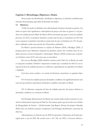 13
Capítulo 3. Metodologia, Hipóteses e Dados
Nesta secção são identificadas e detalhadas as hipóteses, os métodos escolhidos para
execução desta pesquisa, para além da descrição dos dados.
3.1 Hipóteses
A Pink Tax pode ser definida como discriminação de preços baseada no género. Um
nicho no qual é bem significativa a discrepância de preços com base no género é o de pro-
dutos de cuidado pessoal. Blasio & Menin (2015) mostraram que para os bens de cuidados
pessoais, nos EUA, os produtos femininos custam mais do que os masculinos em 56% das
vezes, enquanto os produtos masculinos custam mais do que os femininos em 13% dos pro-
dutos analisados, tendo uma amostra de 122 produtos analisados.
No Brasil é possível destacar os estudos de Mariano (2018) e Ruediger (2020). A
pesquisa passou por diferentes categorias de produtos, dentre elas vestuário, bens de cui-
dados pessoais, serviços, brinquedos e alimentação. Mariano (2018) concluiu que os produ-
tos femininos eram 12,3% mais caros que os masculinos.
Por sua vez, Ruediger (2020) também concluiu existir Pink Tax no Brasil, em todas
as categorias estudadas. Também é importante ressaltar que a existência de Pink Tax na ca-
tegoria de bens de cuidados pessoais se confirmou, especialmente em aparelhos de barbear
e depilação.
Com base nestes estudos e na revisão da literatura, enunciamos as seguintes hipó-
teses:
H1: Os bens de cuidados pessoais destinados a mulheres são significativamente mais
caros do que produtos equivalentes destinados ao público masculino no Brasil.
H2: As diferentes categorias de bens de cuidados pessoais têm preços distintos se
destinadas a mulheres ou a homens no Brasil.
Em Portugal, diferentemente do Brasil, não existem ainda estudos extensivos e con-
clusivos relativamente à presença da Pink Tax. No entanto, países que de acordo com o Índice
de Desigualdade de Género – Global Gender Gap Report (Fórum Económico Mundial,
2022) estão em melhores posições comparativa com Portugal, identificaram a presença da
Pink Tax.
Adicionalmente, no final do ano de 2022 foi aprovado o Orçamento de Estado por-
tuguês para o ano de 2023. De acordo com o Artº 126, em 2023, o Governo elabora e
 