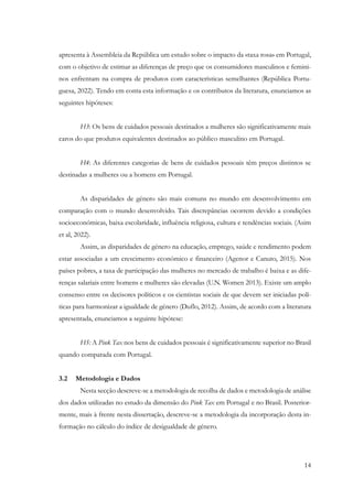 14
apresenta à Assembleia da República um estudo sobre o impacto da «taxa rosa» em Portugal,
com o objetivo de estimar as diferenças de preço que os consumidores masculinos e femini-
nos enfrentam na compra de produtos com características semelhantes (República Portu-
guesa, 2022). Tendo em conta esta informação e os contributos da literatura, enunciamos as
seguintes hipóteses:
H3: Os bens de cuidados pessoais destinados a mulheres são significativamente mais
caros do que produtos equivalentes destinados ao público masculino em Portugal.
H4: As diferentes categorias de bens de cuidados pessoais têm preços distintos se
destinadas a mulheres ou a homens em Portugal.
As disparidades de género são mais comuns no mundo em desenvolvimento em
comparação com o mundo desenvolvido. Tais discrepâncias ocorrem devido a condições
socioeconómicas, baixa escolaridade, influência religiosa, cultura e tendências sociais. (Asim
et al, 2022).
Assim, as disparidades de género na educação, emprego, saúde e rendimento podem
estar associadas a um crescimento económico e financeiro (Agenor e Canuto, 2015). Nos
países pobres, a taxa de participação das mulheres no mercado de trabalho é baixa e as dife-
renças salariais entre homens e mulheres são elevadas (U.N. Women 2013). Existe um amplo
consenso entre os decisores políticos e os cientistas sociais de que devem ser iniciadas polí-
ticas para harmonizar a igualdade de género (Duflo, 2012). Assim, de acordo com a literatura
apresentada, enunciamos a seguinte hipótese:
H5: A Pink Tax nos bens de cuidados pessoais é significativamente superior no Brasil
quando comparada com Portugal.
3.2 Metodologia e Dados
Nesta secção descreve-se a metodologia de recolha de dados e metodologia de análise
dos dados utilizadas no estudo da dimensão do Pink Tax em Portugal e no Brasil. Posterior-
mente, mais à frente nesta dissertação, descreve-se a metodologia da incorporação desta in-
formação no cálculo do índice de desigualdade de género.
 