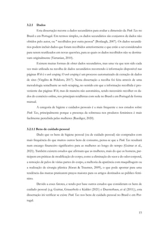 15
3.2.1 Dados
Esta dissertação recorre a dados secundários para avaliar a dimensão da Pink Tax no
Brasil e em Portugal. Em termos simples, os dados secundários são conjuntos de dados não
obtidos pelo autor, ou " recolhidos por outra pessoa" (Boslaugh, 2007). Os dados secundá-
rios podem incluir dados que foram recolhidos anteriormente e que estão a ser considerados
para serem reutilizados em novas questões, para as quais os dados recolhidos não se destina-
vam originalmente (Vartanian, 2010).
Existem muitas formas de obter dados secundários, mas uma via que tem sido cada
vez mais utilizada na recolha de dados secundários recorrendo à informação disponível nas
páginas Web é o web scraping. O web scraping é um processo automatizado de extração de dados
de sites (Virgilito & Polidoro, 2017). Nesta dissertação a recolha foi feita através de uma
metodologia semelhante ao web scraping, no sentido em que a informação recolhida é pro-
veniente das páginas Web, mas de maneira não automática, sendo necessário recolher os da-
dos do comércio online, nos principais retalhistas com sede no Brasil e em Portugal de forma
manual.
A categoria de higiene e cuidados pessoais é a mais frequente e nos estudos sobre
Pink Tax, principalmente porque a presença da sobretaxa nos produtos femininos é mais
facilmente percebida pelas mulheres (Ruediger, 2020).
3.2.1.1 Bens de cuidado pessoal
Dado que os bens de higiene pessoal (ou de cuidado pessoal) são comprados com
mais frequência do que muitos outros bens de consumo, pensa-se que a Pink Tax resultará
num encargo financeiro significativo para as mulheres ao longo do tempo (Guittar et al.,
2021). Também existem estudos que afirmam que as mulheres, mais do que os homens, par-
ticipem em práticas de modificação do corpo, como a eliminação do suor e do odor corporal,
a remoção de pelos de várias partes do corpo, a melhoria da aparência com maquilhagem ou
a realização de cirurgia plástica (Kwan & Trautner, 2009), o que pode apontar para uma
tendência das marcas praticarem preços maiores para os artigos destinados ao público femi-
nino.
Devido a esses fatores, e tendo por base outros estudos que consideram os bens de
cuidado pessoal (e.g. Guittar, Grauerholz e Kidder (2021) e Duesterhaus, et al (2011)), esta
dissertação irá verificar se existe Pink Tax nos bens de cuidado pessoal no Brasil e em Por-
tugal.
 