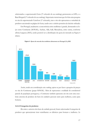 17
selecionados o supermercado Extra (3º colocado do seu ranking), pertencente ao GPA, e a
Raia Drogasil (1º colocado do seu ranking). Importante mencionar que foi feita uma pesquisa
no site do supermercado Carrefour (1º colocado), mas o site não apresentava a variedade de
produtos encontrada na página do Extra, sendo este o critério posterior de decisão utilizado.
Em Portugal, atualmente a concorrência entre retalhistas é grande, destacando-se lo-
jas como Continente (SONAE), Auchan, Aldi, Lidl, Mercadona, entre outras, conforme
afirma Larguesa (2023), sendo possível ver a distribuição da quota de mercado na Figura 4
abaixo.
Figura 4 - Quota de mercado dos retalhistas alimentares em Portugal (%), 2022
Assim, tendo em consideração este ranking, optou-se por fazer a pesquisa de preços
no site do Continente (grupo SONAE). Além de representar a realidade de considerável
parcela da população portuguesa, o Continente também apresenta um site com uma exce-
lente amostra de produtos de bens de cuidados pessoais tanto para mulheres, como para
homens.
3.2.1.3 Categorias de produtos
De entre o universo dos bens de cuidado pessoal, foram selecionadas 8 categorias de
produtos que apresentavam itens semelhantes ou idênticos para homens e mulheres. As
 
