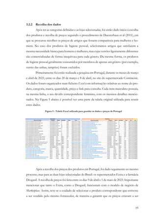 19
3.2.2 Recolha dos dados
Após ter as categorias definidas e as lojas selecionadas, foi então dado início à escolha
dos produtos e recolha de preços seguindo o procedimento de Duesterhaus et al (2011), em
que se procurou recolher os preços de artigos que fossem comparáveis para mulheres e ho-
mens. No caso dos produtos de higiene pessoal, selecionamos artigos que satisfazem a
mesma necessidade básica para homens e mulheres, mas cujas versões ligeiramente diferentes
são comercializadas de forma inequívoca para cada género. Da mesma forma, os produtos
de higiene pessoal geralmente consumidos por membros de apenas um género (por exemplo,
verniz das unhas, tampões) foram excluídos.
Primeiramente foi então realizada a pesquisa em Portugal, durante os meses de março
e abril de 2023, entre os dias 20 de março e 8 de abril, no site do supermercado Continente.
Os dados foram organizados num ficheiro Excel com informações relativas ao nome do pro-
duto, categoria, marca, quantidade, preço e link para consulta. Cada item masculino possuía,
na mesma linha, o seu devido correspondente feminino, com os mesmos detalhes mencio-
nados. Na Figura 5 abaixo é possível ver uma parte da tabela original utilizada para reunir
estes dados.
Após a recolha dos preços dos produtos em Portugal, foi dado seguimento ao mesmo
processo, mas para as duas lojas selecionadas do Brasil: os supermercados Extra e a farmácia
Drogasil. A recolha de preços foi feita entre os dias 9 de abril e 1 de maio de 2023. Importante
mencionar que tanto o Extra, como a Drogasil, funcionam com o modelo de negócio de
Marketplace. Assim, teve-se o cuidado de selecionar o produto correspondente que estivesse
a ser vendido pelo mesmo fornecedor, de maneira a garantir que os preços estavam a ser
Figura 5 - Tabela Excel utilizada para guardar os dados e preços de Portugal
 