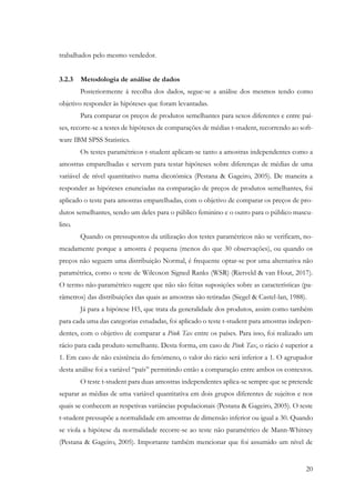 20
trabalhados pelo mesmo vendedor.
3.2.3 Metodologia de análise de dados
Posteriormente à recolha dos dados, segue-se a análise dos mesmos tendo como
objetivo responder às hipóteses que foram levantadas.
Para comparar os preços de produtos semelhantes para sexos diferentes e entre paí-
ses, recorre-se a testes de hipóteses de comparações de médias t-student, recorrendo ao soft-
ware IBM SPSS Statistics.
Os testes paramétricos t-student aplicam-se tanto a amostras independentes como a
amostras emparelhadas e servem para testar hipóteses sobre diferenças de médias de uma
variável de nível quantitativo numa dicotómica (Pestana & Gageiro, 2005). De maneira a
responder as hipóteses enunciadas na comparação de preços de produtos semelhantes, foi
aplicado o teste para amostras emparelhadas, com o objetivo de comparar os preços de pro-
dutos semelhantes, sendo um deles para o público feminino e o outro para o público mascu-
lino.
Quando os pressupostos da utilização dos testes paramétricos não se verificam, no-
meadamente porque a amostra é pequena (menos do que 30 observações), ou quando os
preços não seguem uma distribuição Normal, é frequente optar-se por uma alternativa não
paramétrica, como o teste de Wilcoxon Signed Ranks (WSR) (Rietveld & van Hout, 2017).
O termo não-paramétrico sugere que não são feitas suposições sobre as características (pa-
râmetros) das distribuições das quais as amostras são retiradas (Siegel & Castel-lan, 1988).
Já para a hipótese H5, que trata da generalidade dos produtos, assim como também
para cada uma das categorias estudadas, foi aplicado o teste t-student para amostras indepen-
dentes, com o objetivo de comparar a Pink Tax entre os países. Para isso, foi realizado um
rácio para cada produto semelhante. Desta forma, em caso de Pink Tax, o rácio é superior a
1. Em caso de não existência do fenómeno, o valor do rácio será inferior a 1. O agrupador
desta análise foi a variável “país” permitindo então a comparação entre ambos os contextos.
O teste t-student para duas amostras independentes aplica-se sempre que se pretende
separar as médias de uma variável quantitativa em dois grupos diferentes de sujeitos e nos
quais se conhecem as respetivas variâncias populacionais (Pestana & Gageiro, 2005). O teste
t-student pressupõe a normalidade em amostras de dimensão inferior ou igual a 30. Quando
se viola a hipótese da normalidade recorre-se ao teste não paramétrico de Mann-Whitney
(Pestana & Gageiro, 2005). Importante também mencionar que foi assumido um nível de
 