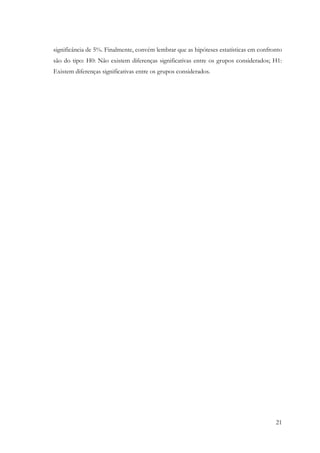 21
significância de 5%. Finalmente, convém lembrar que as hipóteses estatísticas em confronto
são do tipo: H0: Não existem diferenças significativas entre os grupos considerados; H1:
Existem diferenças significativas entre os grupos considerados.
 