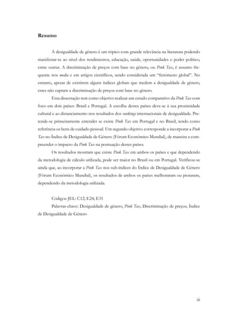 iii
Resumo
A desigualdade de género é um tópico com grande relevância na literatura podendo
manifestar-se ao nível dos rendimentos, educação, saúde, oportunidades e poder político,
entre outras. A discriminação de preços com base no género, ou Pink Tax, é assunto fre-
quente nos media e em artigos científicos, sendo considerada um “fenómeno global”. No
entanto, apesar de existirem alguns índices globais que medem a desigualdade de género,
estes não captam a discriminação de preços com base no género.
Esta dissertação tem como objetivo realizar um estudo comparativo da Pink Tax com
foco em dois países: Brasil e Portugal. A escolha destes países deve-se à sua proximidade
cultural e ao distanciamento nos resultados dos rankings internacionais de desigualdade. Pre-
tende-se primeiramente entender se existe Pink Tax em Portugal e no Brasil, tendo como
referência os bens de cuidado pessoal. Um segundo objetivo corresponde a incorporar a Pink
Tax no Índice de Desigualdade de Género (Fórum Económico Mundial), de maneira a com-
preender o impacto da Pink Tax na pontuação destes países.
Os resultados mostram que existe Pink Tax em ambos os países e que dependendo
da metodologia de cálculo utilizada, pode ser maior no Brasil ou em Portugal. Verificou-se
ainda que, ao incorporar a Pink Tax nos sub-índices do Índice de Desigualdade de Género
(Fórum Económico Mundial), os resultados de ambos os países melhoraram ou pioraram,
dependendo da metodologia utilizada.
Códigos-JEL: C12; E24; E31
Palavras-chave: Desigualdade de género, Pink Tax, Discriminação de preços, Índice
de Desigualdade de Género
 