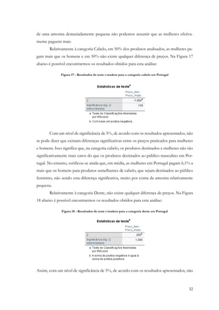 32
de uma amostra demasiadamente pequena não podemos assumir que as mulheres efetiva-
mente paguem mais.
Relativamente à categoria Cabelo, em 50% dos produtos analisados, as mulheres pa-
gam mais que os homens e em 50% não existe qualquer diferença de preços. Na Figura 17
abaixo é possível encontrarmos os resultados obtidos para esta análise:
Figura 17 - Resultados do teste t-student para a categoria cabelo em Portugal
Com um nível de significância de 5%, de acordo com os resultados apresentados, não
se pode dizer que existam diferenças significativas entre os preços praticados para mulheres
e homens. Isso significa que, na categoria cabelo, os produtos destinados a mulheres não são
significativamente mais caros do que os produtos destinados ao público masculino em Por-
tugal. No entanto, verificou-se ainda que, em média, as mulheres em Portugal pagam 6,1% a
mais que os homens para produtos semelhantes de cabelo, que sejam destinados ao público
feminino, não sendo esta diferença significativa, muito por conta da amostra relativamente
pequena.
Relativamente à categoria Dente, não existe qualquer diferença de preços. Na Figura
18 abaixo é possível encontrarmos os resultados obtidos para esta análise:
Figura 18 - Resultados do teste t-student para a categoria dente em Portugal
Assim, com um nível de significância de 5%, de acordo com os resultados apresentados, não
 
