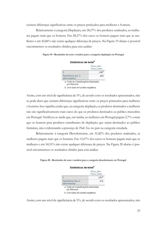 33
existem diferenças significativas entre os preços praticados para mulheres e homens.
Relativamente à categoria Depilação, em 28,57% dos produtos analisados, as mulhe-
res pagam mais que os homens. Em 28,57% dos casos os homens pagam mais que as mu-
lheres e em 42,86% não existe qualquer diferença de preços. Na Figura 19 abaixo é possível
encontrarmos os resultados obtidos para esta análise:
Figura 19 - Resultados do teste t-student para a categoria depilação em Portugal
Assim, com um nível de significância de 5%, de acordo com os resultados apresentados, não
se pode dizer que existam diferenças significativas entre os preços praticados para mulheres
e homens. Isso significa então que, na categoria depilação, os produtos destinados a mulheres
não são significativamente mais caros do que os produtos destinados ao público masculino
em Portugal. Verificou-se ainda que, em média, as mulheres em Portugal pagam 2,7% a mais
que os homens para produtos semelhantes de depilação, que sejam destinados ao público
feminino, não evidenciando a presença de Pink Tax no país na categoria estudada.
Relativamente à categoria Desodorizante, em 31,82% dos produtos analisados, as
mulheres pagam mais que os homens. Em 13,67% dos casos os homens pagam mais que as
mulheres e em 54,51% não existe qualquer diferença de preços. Na Figura 20 abaixo é pos-
sível encontrarmos os resultados obtidos para esta análise:
Figura 20 - Resultados do teste t-student para a categoria desodorizante em Portugal
Assim, com um nível de significância de 5%, de acordo com os resultados apresentados, não
 