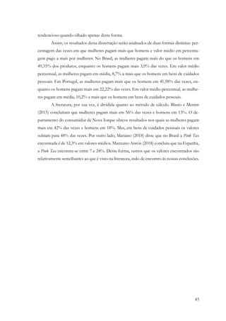 43
tendencioso quando olhado apenas desta forma.
Assim, os resultados desta dissertação serão analisados de duas formas distintas: per-
centagem das vezes em que mulheres pagam mais que homens e valor médio em percenta-
gem pago a mais por mulheres. No Brasil, as mulheres pagam mais do que os homens em
49,35% dos produtos, enquanto os homens pagam mais 3,9% das vezes. Em valor médio
percentual, as mulheres pagam em média, 8,7% a mais que os homens em bens de cuidados
pessoais. Em Portugal, as mulheres pagam mais que os homens em 41,98% das vezes, en-
quanto os homens pagam mais em 22,22% das vezes. Em valor médio percentual, as mulhe-
res pagam em média, 10,2% a mais que os homens em bens de cuidados pessoais.
A literatura, por sua vez, é dividida quanto ao método de cálculo. Blasio e Menim
(2015) concluíram que mulheres pagam mais em 56% das vezes e homens em 13%. O de-
partamento do consumidor de Nova Iorque obteve resultados nos quais as mulheres pagam
mais em 42% das vezes e homens em 18%. Mas, em bens de cuidados pessoais os valores
subiam para 48% das vezes. Por outro lado, Mariano (2018) disse que no Brasil a Pink Tax
encontrada é de 12,3% em valores médios. Manzano-Antón (2018) concluiu que na Espanha,
a Pink Tax encontra-se entre 7 e 24%. Desta forma, vemos que os valores encontrados são
relativamente semelhantes ao que é visto na literatura, indo de encontro às nossas conclusões.
 