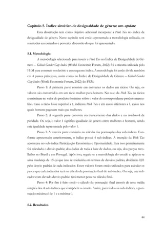 44
Capítulo 5. Índice sintético de desigualdade de género: um update
Esta dissertação tem como objetivo adicional incorporar a Pink Tax no índice de
desigualdade de género. Neste capítulo será então apresentada a metodologia utilizada, os
resultados encontrados e posterior discussão do que foi apresentado.
5.1. Metodologia
A metodologia selecionada para inserir a Pink Tax no Índice de Desigualdade de Gé-
nero – Global Gender Gap Index (World Economic Forum, 2022) foi a mesma utilizada pelo
FEM para construir o relatório e consequente índice. A metodologia foi então divida também
em 4 passos principais, assim como no Índice de Desigualdade de Género – Global Gender
Gap Index (World Economic Forum, 2022) do FEM:
Passo 1: A primeira parte consiste em converter os dados em rácios. Ou seja, os
valores são convertidos em um rácio mulher-para-homem. No caso da Pink Tax os rácios
consistiram no valor do produto feminino sobre o valor do correspondente produto mascu-
lino. Caso o rácio fosse superior a 1, indicava Pink Tax e em casos inferiores a 1, casos nos
quais homens pagavam mais que mulheres.
Passo 2: A segunda parte consistiu no truncamento dos dados e no benchmark de
paridade. Ou seja, o valor 1 significa igualdade de género entre mulheres e homens, sendo
esta igualdade representada pelo valor 1.
Passo 3: A terceira parte consistiu no cálculo das pontuações dos sub-índices. Con-
forme apresentado anteriormente, o índice possui 4 sub-índices. A inserção da Pink Tax
aconteceu no sub-índice Participação Económica e Oportunidade. Para isso primeiramente
foi calculado o desvio padrão dos dados de toda a base de dados, ou seja, dos preços reco-
lhidos no Brasil e em Portugal. Após isso, seguiu-se a metodologia do estudo e aplicou-se
uma mudança de 1% já que isso se traduziria em termos de desvios padrão, dividindo 0,01
pelo desvio padrão de cada indicador. Esses valores foram então utilizados para calcular os
pesos que cada indicador terá no cálculo da pontuação final do sub-índice. Ou seja, um indi-
cador com elevado desvio padrão terá menor peso no cálculo final.
Passo 4: Por fim é feito então o cálculo da pontuação final através de uma média
simples dos 4 sub-índices que compõem o estudo. Assim, para todos os sub-índices, a pon-
tuação máxima é de 1 e a mínima 0.
5.2. Resultados
 