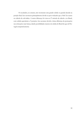 50
Os resultados, no entanto, não mostraram uma grande subida ou grande descida na
posição final. Isso aconteceu principalmente devido ao peso reduzido que a Pink Tax exerce
no cálculo do sub-índice. A maior diferença foi vista no 2º método de cálculo e no Brasil,
com subida equivalente a 9 posições. Isso acontece devido a baixa diferença de pontuações
nas colocações mais baixas, dando possibilidades maiores de subida do Brasil do que de Por-
tugal comparativamente.
 