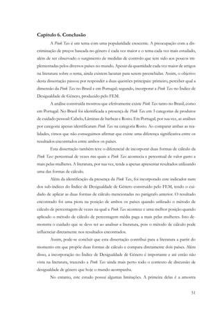 51
Capítulo 6. Conclusão
A Pink Tax é um tema com uma popularidade crescente. A preocupação com a dis-
criminação de preços baseada no género é cada vez maior e o tema cada vez mais estudado,
além de ser observado o surgimento de medidas de controlo que tem sido aos poucos im-
plementadas pelos diversos países no mundo. Apesar da quantidade cada vez maior de artigos
na literatura sobre o tema, ainda existem lacunas para serem preenchidas. Assim, o objetivo
desta dissertação passou por responder a duas questões principais: primeiro, perceber qual a
dimensão da Pink Tax no Brasil e em Portugal; segundo, incorporar a Pink Tax no Índice de
Desigualdade de Género, produzido pelo FEM.
A análise construída mostrou que efetivamente existe Pink Tax tanto no Brasil, como
em Portugal. No Brasil foi identificada a presença de Pink Tax em 3 categorias de produtos
de cuidado pessoal: Cabelo, Lâminas de barbear e Rosto. Em Portugal, por sua vez, as análises
por categoria apenas identificaram Pink Tax na categoria Rosto. Ao comparar ambas as rea-
lidades, vimos que não conseguimos afirmar que existe uma diferença significativa entre os
resultados encontrados entre ambos os países.
Esta dissertação também teve o diferencial de incorporar duas formas de cálculo da
Pink Tax: percentual de vezes nas quais a Pink Tax acontecia e percentual de valor gasto a
mais pelas mulheres. A literatura, por sua vez, tende a apenas apresentar resultados utilizando
uma das formas de cálculo.
Além da identificação da presença da Pink Tax, foi incorporado este indicador num
dos sub-índices do Índice de Desigualdade de Género construído pelo FEM, tendo o cui-
dado de aplicar as duas formas de cálculo mencionadas no parágrafo anterior. O resultado
encontrado foi uma piora na posição de ambos os países quando utilizado o método de
cálculo de percentagem de vezes na qual a Pink Tax acontece e uma melhor posição quando
aplicado o método de cálculo de percentagem média paga a mais pelas mulheres. Isto de-
monstra o cuidado que se deve ter ao analisar a literatura, pois o método de cálculo pode
influenciar diretamente nos resultados encontrados.
Assim, pode-se concluir que esta dissertação contribui para a literatura a partir do
momento em que propõe duas formas de cálculo e compara diretamente dois países. Além
disso, a incorporação no Índice de Desigualdade de Género é importante e até então não
vista na literatura, trazendo a Pink Tax ainda mais perto todo o contexto de discussão de
desigualdade de género que hoje o mundo acompanha.
No entanto, este estudo possui algumas limitações. A primeira delas é a amostra
 