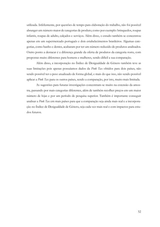 52
utilizada. Infelizmente, por questões de tempo para elaboração do trabalho, não foi possível
abranger um número maior de categorias de produto, como por exemplo: brinquedos, roupas
infantis, roupas de adulto, calçados e serviços. Além disso, o estudo também se concentrou
apenas em um supermercado português e dois estabelecimentos brasileiros. Algumas cate-
gorias, como banho e dentes, acabaram por ter um número reduzido de produtos analisados.
Outro ponto a destacar é a diferença grande da oferta de produtos da categoria rosto, com
propostas muito diferentes para homens e mulheres, sendo difícil a sua comparação.
Além disso, a incorporação no Índice de Desigualdade de Género também teve as
suas limitações pois apenas possuíamos dados da Pink Tax obtidos para dois países, não
sendo possível ter o peso atualizado de forma global, e mais do que isso, não sendo possível
aplicar a Pink Tax para os outros países, sendo a comparação, por isto, muito mais limitada.
As sugestões para futuras investigações concentram-se muito na extensão da amos-
tra, passando por mais categorias diferentes, além de também recolher preços em um maior
número de lojas e por um período de pesquisa superior. Também é importante conseguir
analisar a Pink Tax em mais países para que a comparação seja ainda mais real e a incorpora-
ção no Índice de Desigualdade de Género, seja cada vez mais real e com impactos para estu-
dos futuros.
 