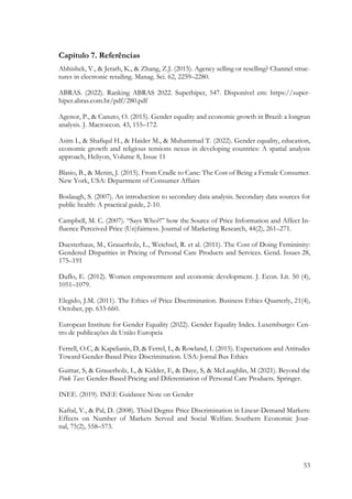 53
Capítulo 7. Referências
Abhishek, V., & Jerath, K., & Zhang, Z.J. (2015). Agency selling or reselling? Channel struc-
tures in electronic retailing. Manag. Sci. 62, 2259–2280.
ABRAS. (2022). Ranking ABRAS 2022. Superhiper, 547. Disponível em: https://super-
hiper.abras.com.br/pdf/280.pdf
Agenor, P., & Canuto, O. (2015). Gender equality and economic growth in Brazil: a longrun
analysis. J. Macroecon. 43, 155–172.
Asim I., & Shafiqul H., & Haider M., & Muhammad T. (2022). Gender equality, education,
economic growth and religious tensions nexus in developing countries: A spatial analysis
approach, Heliyon, Volume 8, Issue 11
Blasio, B., & Menin, J. (2015). From Cradle to Cane: The Cost of Being a Female Consumer.
New York, USA: Department of Consumer Affairs
Boslaugh, S. (2007). An introduction to secondary data analysis. Secondary data sources for
public health: A practical guide, 2-10.
Campbell, M. C. (2007). “Says Who?!” how the Source of Price Information and Affect In-
fluence Perceived Price (Un)fairness. Journal of Marketing Research, 44(2), 261–271.
Duesterhaus, M., Grauerholz, L., Weichsel, R. et al. (2011). The Cost of Doing Femininity:
Gendered Disparities in Pricing of Personal Care Products and Services. Gend. Issues 28,
175–191
Duflo, E. (2012). Women empowerment and economic development. J. Econ. Lit. 50 (4),
1051–1079.
Elegido, J.M. (2011). The Ethics of Price Discrimination. Business Ethics Quarterly, 21(4),
October, pp. 633-660.
European Institute for Gender Equality (2022). Gender Equality Index. Luxemburgo: Cen-
tro de publicações da União Europeia
Ferrell, O.C, & Kapelianis, D, & Ferrel, L, & Rowland, L (2015). Expectations and Attitudes
Toward Gender-Based Price Discrimination. USA: Jornal Bus Ethics
Guittar, S, & Grauerholz, L, & Kidder, E, & Daye, S, & McLaughlin, M (2021). Beyond the
Pink Tax: Gender-Based Pricing and Diferentiation of Personal Care Products. Springer.
INEE. (2019). INEE Guidance Note on Gender
Kaftal, V., & Pal, D. (2008). Third Degree Price Discrimination in Linear-Demand Markets:
Effects on Number of Markets Served and Social Welfare. Southern Economic Jour-
nal, 75(2), 558–573.
 