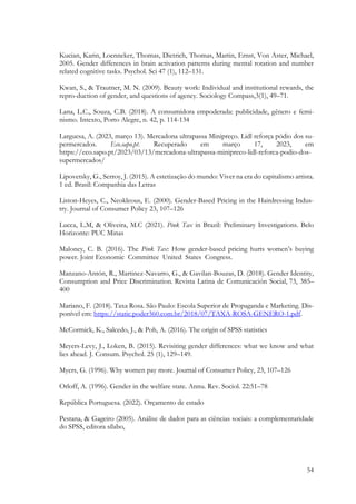 54
Kucian, Karin, Loenneker, Thomas, Dietrich, Thomas, Martin, Ernst, Von Aster, Michael,
2005. Gender differences in brain activation patterns during mental rotation and number
related cognitive tasks. Psychol. Sci 47 (1), 112–131.
Kwan, S., & Trautner, M. N. (2009). Beauty work: Individual and institutional rewards, the
repro-duction of gender, and questions of agency. Sociology Compass,3(1), 49–71.
Lana, L.C., Souza, C.B. (2018). A consumidora empoderada: publicidade, gênero e femi-
nismo. Intexto, Porto Alegre, n. 42, p. 114-134
Larguesa, A. (2023, março 13). Mercadona ultrapassa Minipreço. Lidl reforça pódio dos su-
permercados. Eco.sapo.pt. Recuperado em março 17, 2023, em
https://eco.sapo.pt/2023/03/13/mercadona-ultrapassa-minipreco-lidl-reforca-podio-dos-
supermercados/
Lipovetsky, G., Serroy, J. (2015). A estetização do mundo: Viver na era do capitalismo artista.
1 ed. Brasil: Companhia das Letras
Liston-Heyes, C., Neokleous, E. (2000). Gender-Based Pricing in the Hairdressing Indus-
try. Journal of Consumer Policy 23, 107–126
Lucca, L.M, & Oliveira, M.C (2021). Pink Tax in Brazil: Preliminary Investigations. Belo
Horizonte: PUC Minas
Maloney, C. B. (2016). The Pink Tax: How gender-based pricing hurts women’s buying
power. Joint Economic Committee United States Congress.
Manzano-Antón, R., Martinez-Navarro, G., & Gavilan-Bouzas, D. (2018). Gender Identity,
Consumption and Price Discrimination. Revista Latina de Comunicación Social, 73, 385–
400
Mariano, F. (2018). Taxa Rosa. São Paulo: Escola Superior de Propaganda e Marketing. Dis-
ponível em: https://static.poder360.com.br/2018/07/TAXA-ROSA-GENERO-1.pdf.
McCormick, K., Salcedo, J., & Poh, A. (2016). The origin of SPSS statistics
Meyers-Levy, J., Loken, B. (2015). Revisiting gender differences: what we know and what
lies ahead. J. Consum. Psychol. 25 (1), 129–149.
Myers, G. (1996). Why women pay more. Journal of Consumer Policy, 23, 107–126
Orloff, A. (1996). Gender in the welfare state. Annu. Rev. Sociol. 22:51–78
República Portuguesa. (2022). Orçamento de estado
Pestana, & Gageiro (2005). Análise de dados para as ciências sociais: a complementaridade
do SPSS, editora sílabo,
 