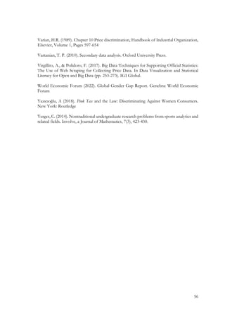 56
Varian, H.R. (1989). Chapter 10 Price discrimination, Handbook of Industrial Organization,
Elsevier, Volume 1, Pages 597-654
Vartanian, T. P. (2010). Secondary data analysis. Oxford University Press.
Virgillito, A., & Polidoro, F. (2017). Big Data Techniques for Supporting Official Statistics:
The Use of Web Scraping for Collecting Price Data. In Data Visualization and Statistical
Literacy for Open and Big Data (pp. 253-273). IGI Global.
World Economic Forum (2022). Global Gender Gap Report. Genebra: World Economic
Forum
Yazıcıoğlu, A (2018). Pink Tax and the Law: Discriminating Against Women Consumers.
New York: Routledge
Yerger, C. (2014). Nontraditional undergraduate research problems from sports analytics and
related fields. Involve, a Journal of Mathematics, 7(3), 423-430.
 