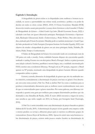 1
Capítulo 1. Introdução
A desigualdade de género refere-se às disparidades entre mulheres e homens na so-
ciedade, no acesso a oportunidades nas esferas social, económica e política e no poder de
decisão em todos os níveis sociais (INEE, 2019). O Fórum Económico Mundial (FEM)
desenvolve estudos anuais para perceber o avanço deste fenómeno a nível mundial. O Índice
de Desigualdade de Género – Global Gender Gap Index (World Economic Forum, 2022) é
calculado com base em quatro dimensões principais: Participação Económica e Oportuni-
dade, Realização Educacional, Saúde e Sobrevivência, e Poder Político. Para além deste ín-
dice, realizado pelo Fórum Económico Mundial, pode-se também mencionar o Gender Equa-
lity Index produzido na União Europeia (European Institute for Gender Equality, 2022) com
objetivo de estudar a desigualdade de género em seis áreas principais: Saúde, Trabalho, Di-
nheiro, Poder, Tempo e Conhecimento.
O Índice de Desigualdade de Género foi construído tendo em consideração mais de
140 países em todo o mundo. Assim, realidades bastante díspares são encontradas quando
analisado o ranking. Focamo-nos em dois países: Brasil e Portugal. Ambos os países possuem
uma relação cultural e histórica, partilham a mesma língua, mas, a realidade encontrada pelo
FEM constitui uma considerável diferença. Portugal está na 29ª posição, enquanto o Brasil
aparece na 94ª posição, mostrando uma desigualdade de género bastante diferente quando
comparados ambos os países.
Existem, contudo, dimensões da desigualdade de género que não são analisadas nes-
tes relatórios, nomeadamente a discriminação de preços com base no género. Esta disserta-
ção tem como tema central a Pink Tax. Pode-se definir Pink Tax como a tendência para os
produtos comercializados diretamente para as mulheres serem tendencialmente mais caros
do que os comercializados para o género masculino. Por outras palavras, esta diferença cor-
responde à quantia extra gasta por mulheres para comprar determinados produtos que são
destinados a elas (Sanadhya & Pandey, 2022). É muito difícil encontrar a origem do termo,
mas acredita-se que tenha surgido em 2014, na França, por Georgette Sand (Yazicioglu,
2018).
A Pink Tax é assim entendida como uma discriminação de preços baseada no género
(Salman & El Ayoubi, 2019). A discriminação de preços ocorre quando uma empresa vende
o mesmo produto ou serviço a diferentes preços para os mesmos ou diferentes grupos de
consumidores (Liston-Heyes & Neokleous, 2000). Apesar de existir uma vasta literatura so-
bre discriminação de preços, existem ainda poucos estudos focados na discriminação de
 