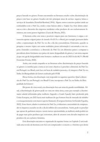 2
preços baseada no género. Foram encontrados na literatura estudos sobre discriminação de
preços com base no género focados em três principais áreas de serviço: seguros, beleza e
serviços de lavandaria (Ferrell & Rowland, 2016). Alguns outros conceitos podem ainda ser
confundidos com a Pink Tax, sendo o mais famoso deles o Tampon Tax. Este último relaci-
ona-se com a discussão dos impostos incidentes sobre produtos de uso exclusivamente fe-
mininos, tais como pensos higiénicos (Lucca & Oliveira, 2021).
A literatura sobre este tema e possíveis origens para este fenómeno é exígua e cir-
cunscrita apenas a alguns países do mundo. Os EUA e o Brasil, por exemplo, possuem dados
sobre a representação da Pink Tax no dia a dia das consumidoras. Entretanto, quando se
pesquisa o mesmo tópico em outras realidades, pouca informação é encontrada a este res-
peito. Entender a existência e a dimensão da Pink Tax em diferentes países e comparar a
prevalência deste fenómeno nos países de maior desigualdade de género, é um tema urgente
já que este gap de desigualdade entre homens e mulheres no ano de 2021 foi de 68,1% (World
Economic Forum, 2022).
Assim, este estudo enquadra-se na literatura sobre discriminação de preços baseada
no género e contribui para o tema ao ter como objetivos i) perceber a dimensão da Pink Tax
em Portugal e no Brasil, com foco em bens de cuidados pessoais, e ii) integrar a Pink Tax no
Índice de Desigualdade de Género realizado pelo FEM.
Dessa forma, esta dissertação vem responder às seguintes questões: Qual a dimen-
são do Pink Tax em Portugal e no Brasil? Como incorporar a Pink Tax no Índice de Desi-
gualdade de Género?
Do ponto de vista social, esta dissertação foca um tema de grande sensibilidade. Afi-
nal, a discriminação de género pode ser vista em várias áreas, como por exemplo a discrimi-
nação salarial enfrentadas pelas mulheres. Segundo o Gender Equality Index produzido pela
União Europeia, em 2021 havia mais mulheres do que homens fora do mercado de trabalho
e consequentemente com menor suporte financeiro (European Institute for Gender Equality,
2022). Estes factos, aliados à existência da Pink Tax, evidenciam a necessidade de compreen-
der os impactos causados no dia a dia de milhões de consumidoras. Assim, pode-se perceber
que apesar de ganharem menos e terem menos oportunidades, as mulheres ainda podem ter
de pagar mais pelos produtos que consomem, além de arcarem com elevados impostos em
produtos de uso exclusivo feminino.
Esta dissertação encontra-se organizada da seguinte forma: no Capítulo 2 será reali-
zada uma revisão da literatura com foco em compreender o conceito e o histórico por detrás
 